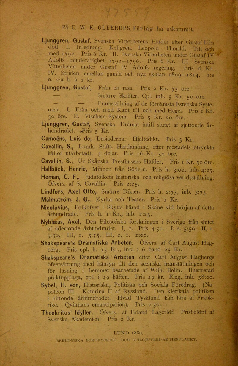 Ljunggren, Gustaf, Svenska Vitterhetens Häfder efter Gustaf llhs död. I. Inledning. Kellgren. Leopold. Thorild. Till ogh med 1792. Pris 6 Kr. II. Svenska Vitterheten under Gustaf] V Adolfs minderårighet 1792-1796. Pris 6 Kr. III. Svenska Vitterheten under Gustaf IV Adolfs regering. Pris 6 Kr. IV. Striden emellan gamla och nya skolan 1809—1814. r.a o. 2ta h. å 2 kr. Ljunggren, Gustaf, Från en resa. Pris 2 Kr. 75 öre. — — Smärre Skrifter. Cpl. inb. 5 Kr. 50 öre. — — Framställning af de förnämsta Estetiska Syste- men. I. Från och med Kant till och med Hegel. Pris 2 Kr. 50 öre. II. Vischers System. Pris 5 Kr. 50 öre. Ljunggren, Gustaf, Svenska Dramat intill slutet af sjuttonde år- hundradet. JPris 5 Kr. Camoens, Luis de, Lusiaderna. Hjeltedikt. Pris 3 Kr. Cavallin, S., Lunds Stifts Herdaminne, efter mestadels otryckta källor utarbetadt. 5 delar. Pris 16 Kr. 50 öre. Cavallin, S., Ur Skånska Presthusens Pläfder. Pris 1 Kr. 50 öre. Hallbäck, Henric, Minnen från Södern. Pris h. 3:00, 01^.4:25. Heman, C. F,, Judafolkets historiska och religiösa verldsställning. Öfvers. af S. Cavallin. Pris 2:25. Lindfors, Axel Otto, Smärre Dikter. Pris h. 2:75, inb. 3:75. Malmström, J. G., Kyrka och Teater. Pris 1 Kr. Nicolovius, Folklifvet i Skytts härad i Skåne vid början af detta århundrade. Pris h. 1 Kr., inb. 2:25. Nybtaeus, Axel, Den Filosofiska forskningen i Sverige från slutet af adertonde århundradet. I, 1. Pris 4:50. I, 2. 5:50. II, 1. 9:50. Ill, 1. 3:75. III, 2, 1. 2:00. Shakspeare’s Dramatiska Arbeten. Öfvers. af Carl August Hag- berg. Pris cpl. h. 15 Kr., inb. i 6 band 25 Kr. Shakspeare’s Dramatiska Arbeten efter Carl August Hagbergs öfversättning med hänsyn till den sceniska framställningen och för läsning i hemmet bearbetade af Wilh. Bolin. Illustrerad praktupplaga, cpl. i 29 häften. Pris 29 kr. Eleg. inb. 38:00. Sybel, H. von, Historiska, Politiska och Sociala Föredrag. (Na- poleon III. Katarina II af Ryssland. Den klerikala politiken i nittonde århundradet. Hvad Tyskland kan lära af Frank- rike. Qvinnans emancipation). Pris 2:50. Theokritos’ Idyller. Öfvers. af Erland Lagerlöf. Prisbelönt af Svenska Akademien. Pris. 2 Kr. LUND 1SS9, HKRLING.SKA BOKTRYCKERI- OCH STIl.GJUTERI-AKTIEBOLAGET.