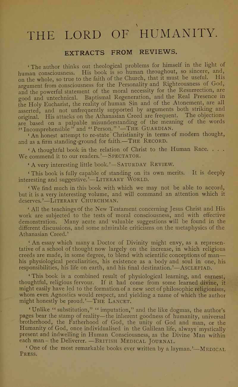 EXTRACTS FROM REVIEWS. «The author thinks out theological problems for himself in the light of human consciousness. His book is so human throughout, so sincere, and, on the whole, so true to the faith of the Church, that it must be useful. His argument from consciousness for the Personality and Righteousness of God, and the powerful statement of the moral necessity for the Resurrection, are good and untechnical. Baptismal Regeneration, and the Real Piesence in the Holy Eucharist, the reality of human Sin and of the Atonement, are all asserted, and not unfrequently supported by arguments both striking and original. His attacks on the Athanasian Creed are frequent. The objections are based on a palpable misunderstanding of the meaning of the words “Incomprehensible” and “Person.” ’—The Guardian. < An honest attempt to re-state' Christianity in terms of modern thought, and as a firm standing-ground for faith.—The Record. ‘ A thoughtful book in the relation of Christ to the Human Race. . . . We commend it to our readers.’—Spectator. ‘ A very interesting little book.’—Saturday Review. < This book is fully capable of standing on its own merits. It is deeply interesting and suggestive.’—Literary World. ‘ We find much in this book with which we may not be able to accord, but it is a very interesting volume, and will command an attention wbich it deserves.’—Literary Churchman. ‘ All the teachings of the New Testament concerning Jesus Christ and His work are subjected to the tests of moral consciousness, and with effective demonstration. Many acute and valuable suggestions will be found in the different discussions, and some admirable criticisms on the metaphysics of the Athanasian Creed.’ ‘ An essay which many a Doctor of Divinity might envy, as a represen- tative of a school of thought now largely on the increase, in which religious creeds are made, in some degree, to blend with scientific conceptions of man— his physiological peculiarities, his existence as a body and soul in one, his responsibilities, his life on earth, and his final destination.’—Asclepiad. ‘ This book is a combined result of physiological learning, and earnest, thoughtful, religious fervour. If it had come from some learned divine, it might easily have led to the formation of a new sect of philosophic religionists, whom even Agnostics would respect, and yielding a name of which the author might honestly be proud.’—The Lancet. ‘ Unlike “ substitution,” “ imputation,” and the like dogmas, the author’s pages bear the stamp of reality—the inherent goodness of humanity, universal brotherhood, the Fatherhood of God, the unity of God and man, or the Plumanity of God, once individualised in the Galilean life, always mystically present and indwelling in Human Consciousness, as the Divine Man within each man-the Deliverer. —British Medical Journal. ‘ One of the most remarkable books ever written by a layman.’—Medical Press.