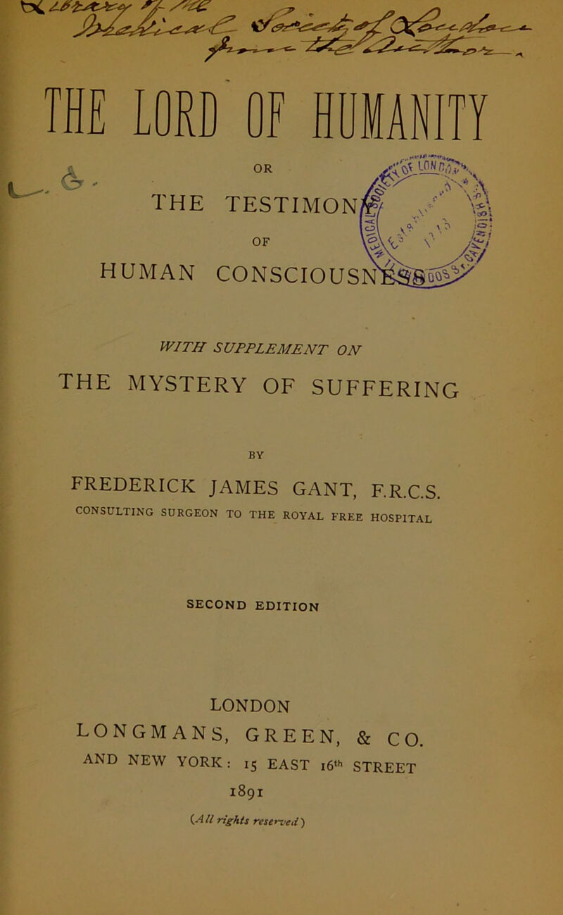 OR THE TESTIMON. $ A B OF HUMAN CONSCIOUSN WITH SUPPLEMENT ON THE MYSTERY OF SUFFERING BY FREDERICK JAMES GANT, F.R.C.S. CONSULTING SURGEON TO THE ROYAL FREE HOSPITAL SECOND EDITION LONDON LONGMANS, GREEN, & CO. AND NEW YORK: 15 EAST 16th STREET 1891 {All rights reserved')