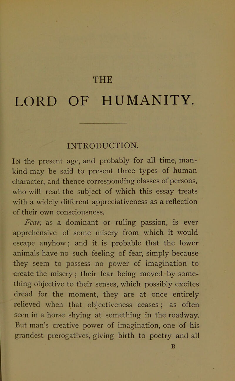 THE LORD OF HUMANITY. INTRODUCTION. IN the present age, and probably for all time, man- kind may be said to present three types of human character, and thence corresponding classes of persons, who will read the subject of which this essay treats with a widely different appreciativeness as a reflection of their own consciousness. Fear, as a dominant or ruling passion, is ever apprehensive of some misery from which it would escape anyhow; and it is probable that the lower animals have no such feeling of fear, simply because they seem to possess no power of imagination to create the misery ; their fear being moved by some- thing objective to their senses, which possibly excites dread for the moment, they are at once entirely relieved when that objectiveness ceases; as often seen in a horse shying at something in the roadway. But man’s creative power of imagination, one of his grandest prerogatives, giving birth to poetry and all B