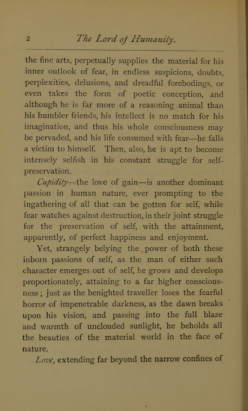 the fine arts, perpetually supplies the material for his inner outlook of fear, in endless suspicions, doubts, perplexities, delusions, and dreadful forebodings, or even takes the form of poetic conception, and although he is far more of a reasoning animal than his humbler friends, his intellect is no match for his imagination, and thus his whole consciousness may be pervaded, and his life consumed with fear—he falls a victim to himself. Then, also, he is apt to become intensely selfish in his constant struggle for self- preservation. Cupidity—the love of gain—is another dominant passion in human nature, ever prompting to the ingathering of all that can be gotten for self, while fear watches against destruction, in their joint struggle for the preservation of self, with the attainment, apparently, of perfect happiness and enjoyment. Yet, strangely belying the power of both these inborn passions of self, as the man of either such character emerges out of self, he grows and develops proportionately, attaining to a far higher conscious- ness ; just as the benighted traveller loses the fearful horror of impenetrable darkness, as the dawn breaks upon his vision, and passing into the full blaze and warmth of unclouded sunlight, he beholds all the beauties of the material world in the face of nature. Love, extending far beyond the narrow confines of