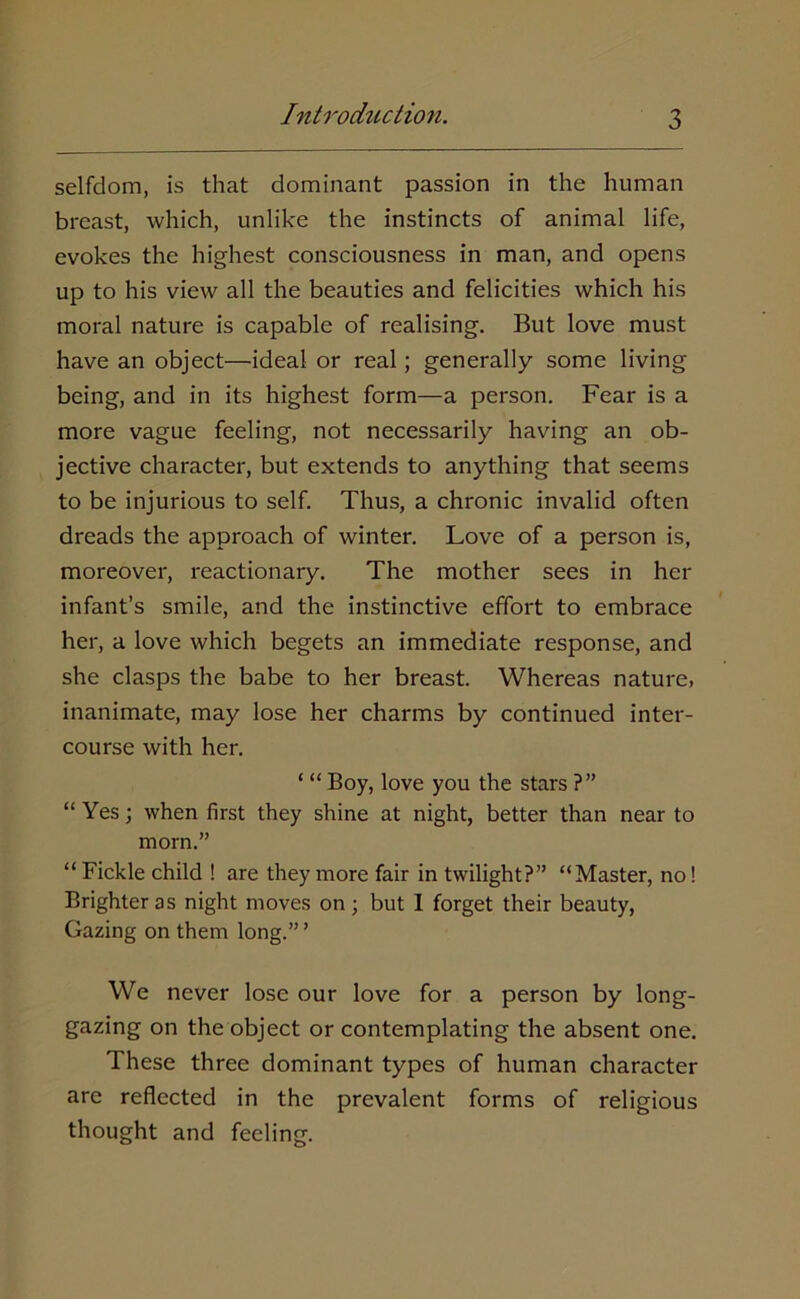 selfdom, is that dominant passion in the human breast, which, unlike the instincts of animal life, evokes the highest consciousness in man, and opens up to his view all the beauties and felicities which his moral nature is capable of realising. But love must have an object—ideal or real; generally some living being, and in its highest form—a person. Fear is a more vague feeling, not necessarily having an ob- jective character, but extends to anything that seems to be injurious to self. Thus, a chronic invalid often dreads the approach of winter. Love of a person is, moreover, reactionary. The mother sees in her infant’s smile, and the instinctive effort to embrace her, a love which begets an immediate response, and she clasps the babe to her breast. Whereas nature, inanimate, may lose her charms by continued inter- course with her. ‘ “ Boy, love you the stars ?” “ Yes; when first they shine at night, better than near to morn.” “Fickle child ! are they more fair in twilight?” “Master, no! Brighter as night moves on; but I forget their beauty, Gazing on them long.” ’ We never lose our love for a person by long- gazing on the object or contemplating the absent one. These three dominant types of human character are reflected in the prevalent forms of religious thought and feeling.