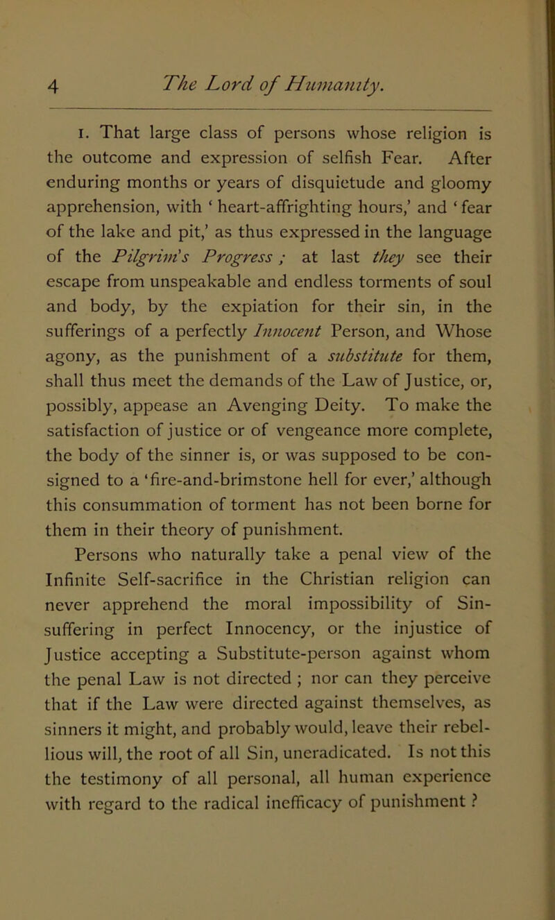 i. That large class of persons whose religion is the outcome and expression of selfish Fear. After enduring months or years of disquietude and gloomy apprehension, with ‘ heart-affrighting hours,’ and ‘ fear of the lake and pit,’ as thus expressed in the language of the Pilgrim's Progress; at last they see their escape from unspeakable and endless torments of soul and body, by the expiation for their sin, in the sufferings of a perfectly Innocent Person, and Whose agony, as the punishment of a substitute for them, shall thus meet the demands of the Law of Justice, or, possibly, appease an Avenging Deity. To make the satisfaction of justice or of vengeance more complete, the body of the sinner is, or was supposed to be con- signed to a ‘fire-and-brimstone hell for ever,’ although this consummation of torment has not been borne for them in their theory of punishment. Persons who naturally take a penal view of the Infinite Self-sacrifice in the Christian religion can never apprehend the moral impossibility of Sin- suffering in perfect Innocency, or the injustice of Justice accepting a Substitute-person against whom the penal Law is not directed ; nor can they perceive that if the Law were directed against themselves, as sinners it might, and probably would, leave their rebel- lious will, the root of all Sin, uneradicated. Is not this the testimony of all personal, all human experience with regard to the radical inefficacy of punishment ?