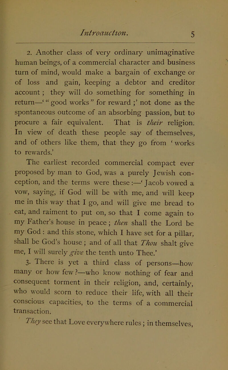 2. Another class of very ordinary unimaginative human beings, of a commercial character and business turn of mind, would make a bargain of exchange or of loss and gain, keeping a debtor and creditor account; they will do something for something in return—‘ “ good works” for reward not done as the spontaneous outcome of an absorbing passion, but to procure a fair equivalent. That is their religion. In view of death these people say of themselves, and of others like them, that they go from ‘ works to rewards.’ The earliest recorded commercial compact ever proposed by man to God, was a purely Jewish con- ception, and the terms were these:—‘Jacob vowed a vow, saying, if God will be with me, and will keep me in this way that I go, and will give me bread to eat, and raiment to put on, so that I come again to my Father’s house in peace ; then shall the Lord be my God : and this stone, which I have set for a pillar, shall be God’s house; and of all that Thou shalt give me, I will surely give the tenth unto Thee.’ 3. I here is yet a third class of persons—how many or how few ?—who know nothing of fear and consequent torment in their religion, and, certainly, who would scorn to reduce their life, with all their conscious capacities, to the terms of a commercial transaction. They sec that Love everywhere rules ; in themselves,
