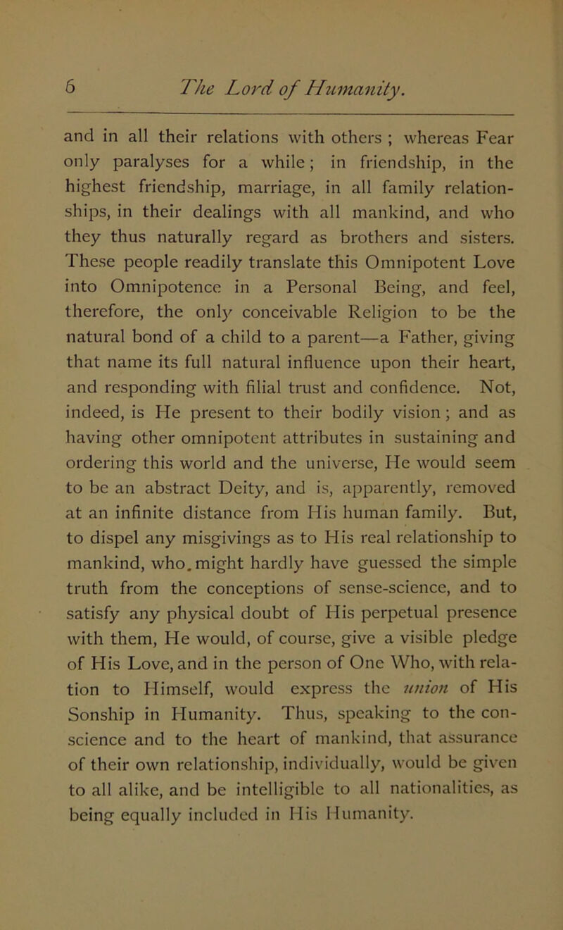 and in all their relations with others ; whereas Fear only paralyses for a while; in friendship, in the highest friendship, marriage, in all family relation- ships, in their dealings with all mankind, and who they thus naturally regard as brothers and sisters. These people readily translate this Omnipotent Love into Omnipotence in a Personal Being, and feel, therefore, the only conceivable Religion to be the natural bond of a child to a parent—a Father, giving that name its full natural influence upon their heart, and responding with filial trust and confidence. Not, indeed, is He present to their bodily vision ; and as having other omnipotent attributes in sustaining and ordering this world and the universe, He would seem to be an abstract Deity, and is, apparently, removed at an infinite distance from His human family. But, to dispel any misgivings as to His real relationship to mankind, who. might hardly have guessed the simple truth from the conceptions of sense-science, and to satisfy any physical doubt of His perpetual presence with them, Fie would, of course, give a visible pledge of His Love, and in the person of One Who, with rela- tion to Himself, would express the union of His Sonship in Humanity. Thus, speaking to the con- science and to the heart of mankind, that assurance of their own relationship, individually, would be given to all alike, and be intelligible to all nationalities, as being equally included in His Humanity.