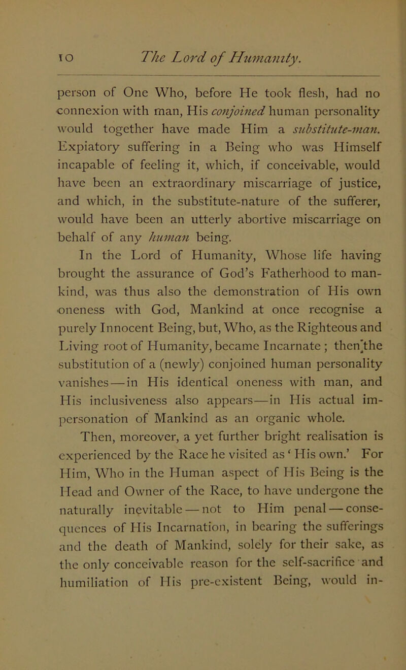 person of One Who, before He took flesh, had no ■connexion with man, His conjoined human personality would together have made Him a substitute-man. Expiatory suffering in a Being who was Himself incapable of feeling it, which, if conceivable, would have been an extraordinary miscarriage of justice, and which, in the substitute-nature of the sufferer, would have been an utterly abortive miscarriage on behalf of any human being. In the Lord of Humanity, Whose life having brought the assurance of God’s Fatherhood to man- kind, was thus also the demonstration of His own ■oneness with God, Mankind at once recognise a purely Innocent Being, but, Who, as the Righteous and Living root of Humanity, became Incarnate; thenjthe substitution of a (newly) conjoined human personality vanishes — in His identical oneness with man, and His inclusiveness also appears—in His actual im- personation of Mankind as an organic whole. Then, moreover, a yet further bright realisation is experienced by the Race he visited as ‘ His own.’ For Him, Who in the Human aspect of His Being is the Head and Owner of the Race, to have undergone the naturally inevitable — not to Him penal — conse- quences of His Incarnation, in bearing the sufferings and the death of Mankind, solely for their sake, as the only conceivable reason for the self-sacrifice and humiliation of His pre-existent Being, would in-