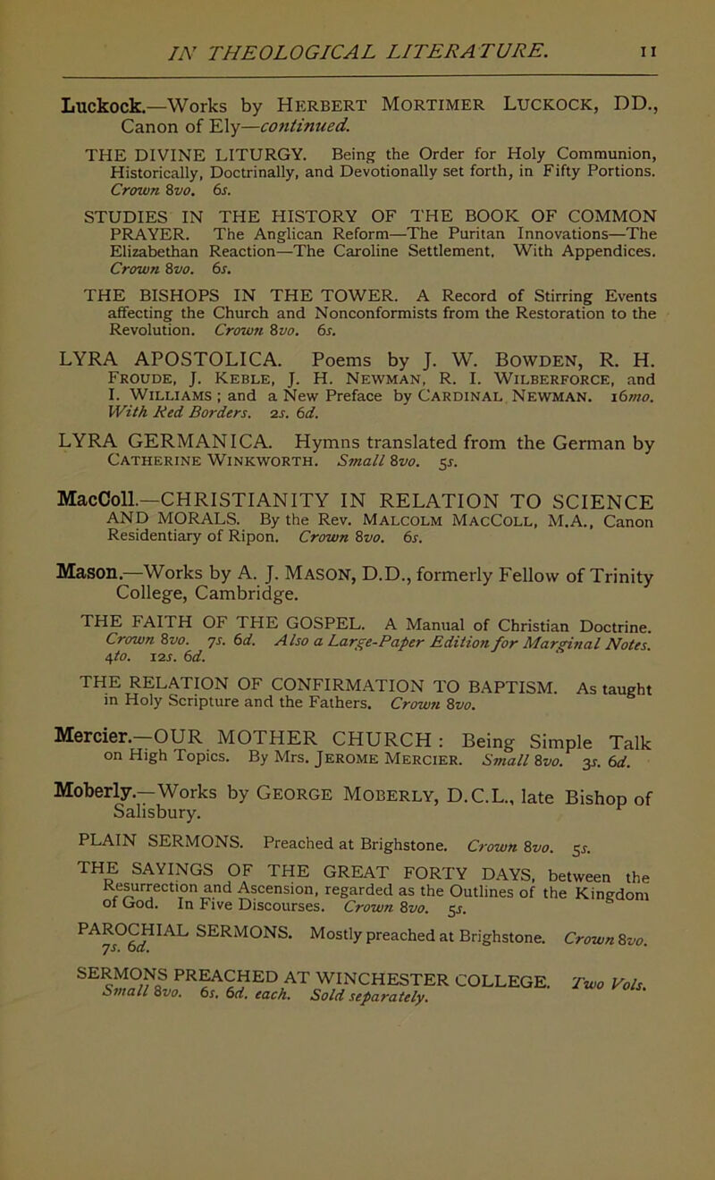 Luckock—Works by Herbert Mortimer Luckock, DD., Canon of Ely—continued. THE DIVINE LITURGY. Being the Order for Holy Communion, Historically, Doctrinally, and Devotionally set forth, in Fifty Portions. Crown 8vo. 6s. STUDIES IN THE HISTORY OF THE BOOK OF COMMON PRAYER. The Anglican Reform—-The Puritan Innovations—The Elizabethan Reaction—The Caroline Settlement. With Appendices. Crown 8 vo. 6s. THE BISHOPS IN THE TOWER. A Record of Stirring Events affecting the Church and Nonconformists from the Restoration to the Revolution. Crown 8vo. 6s. LYRA APOSTOLICA. Poems by J. W. Bowden, R. H. Froude, J. Keble, J. H. Newman, R. I. Wilberforce, and I. Williams ; and a New Preface by Cardinal Newman. i6mo. With Red Borders. 2s. 6 d. LYRA GERMAN ICA. Hymns translated from the German by Catherine Winkworth. Small 8vo. y. MacColl.—CHRISTIANITY IN RELATION TO SCIENCE AND MORALS. By the Rev. Malcolm MacColl, M.A., Canon Residentiary of Ripon. Crown 8vo. 6s. Mason.—Works by A. J. Mason, D.D., formerly Fellow of Trinity College, Cambridge. THE FAITH OF THE GOSPEL. A Manual of Christian Doctrine. Crown 8vo. ps. 6d. Also a Large-Paper Rdition for Marginal Notes. <\to. i2s. 6d. THE RELATION OF CONFIRMATION TO BAPTISM. As taught in Holy Scripture and the Fathers. Crown 8vo. Mercier.—OUR MOTHER CHURCH : Being Simple Talk on High Topics. By Mrs. Jerome Mercier. Small 8vo. 3s. 6d. Moberly.—Works by George Moberly, D.C.L., late Bishop of Salisbury. r PLAIN SERMONS. Preached at Brighstone. Crown 8vo. 51-. THE SAYINGS OF THE GREAT FORTY DAYS, between the Resurrection and Ascension, regarded as the Outlines of the Kingdom ot Lrod. In Five Discourses. Crown 8vo. 5s. PAROCHIAL SERMONS. Mostly preached at Brighstone 7s. 6 d. ° SERMONS PREACHED AT WINCHESTER COLLEGE. Small 8vo. 6s. 6d. each. Sold separately. Crown 8vo. Two Vo Is.