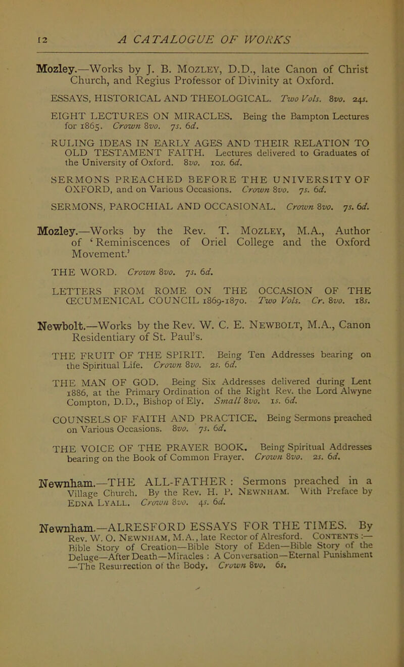 Mozley.—Works by J. B. Mozley, D.D., late Canon of Christ Church, and Regius Professor of Divinity at Oxford. ESSAYS, HISTORICAL AND THEOLOGICAL. Two Vols. 8vo. 24s. EIGHT LECTURES ON MIRACLES. Being the Bampton Lectures for 1865. Crown 8vo. 7s. 6d. RULING IDEAS IN EARLY AGES AND THEIR RELATION TO OLD TESTAMENT FAITH. Lectures delivered to Graduates of the University of Oxford. 8vo. 10s. 6d. SERMONS PREACHED BEFORE THE UNIVERSITY OF OXFORD, and on Various Occasions. Crown 8vo. 7s. 6d. SERMONS, PAROCHIAL AND OCCASIONAL. Crown 8vo. 7s. 6d. Mozley.—Works by the Rev. T. Mozley, M.A., Author of ‘ Reminiscences of Oriel College and the Oxford Movement.’ THE WORD. Crown 8vo. 7s. 6d. LETTERS FROM ROME ON THE OCCASION OF THE OECUMENICAL COUNCIL 1869-1870. Two Vols. Cr. &vo. x8r. Newbolt.—Works by the Rev. W. C. E. Newbolt, M.A., Canon Residentiary of St. Paul’s. THE FRUIT OF THE SPIRIT. Being Ten Addresses bearing on the Spiritual Life. Crown 8vo. 2s. 6d. THE MAN OF GOD. Being Six Addresses delivered during Lent 1886, at the Primary Ordination of the Right Rev. the Lord Alwyne Compton, D.D., Bishop of Ely. Small Zvo. ir. 6d. COUNSELS OF FAITH AND PRACTICE. Being Sermons preached on Various Occasions. 8vo. 7s. 6d. THE VOICE OF THE PRAYER BOOK. Being Spiritual Addresses bearing on the Book of Common Prayer. Crown 8vo. 2s. 6d. Newnham.—THE ALL-FATHER : Sermons preached in a Village Church. By the Rev. H. P. Newnham. With Preface by Edna Lyall. Crown 8vo. 4*. 6d. Newnham.—ALRESFORD ESSAYS FOR THE TIMES. By Rev. W. O. Newnham, M. A., late Rector of Alresford. Contents :— Bible Story of Creation—Bible Story of Eden—Bible Story of the Deluge—After Death—Miracles : A Conversation—Eternal Punishment —The Resurrection of the Body. Crown 8vo, 6s.