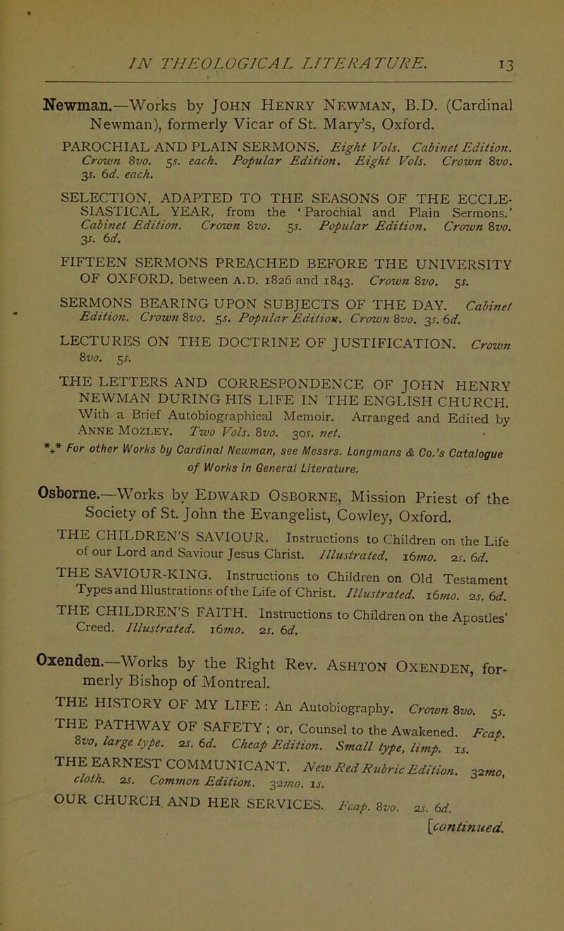 Newman.—Works by John Henry Newman, B.D. (Cardinal Newman), formerly Vicar of St. Mary’s, Oxford. PAROCHIAL AND PLAIN SERMONS. Eight Vols. Cabinet Edition. Crown 8vo. 5s. each. Popular Edition. Eight Vols. Crown 8vo. 3*. 6d. each. SELECTION, ADAPTED TO THE SEASONS OF THE ECCLE- SIASTICAL YEAR, from the ‘Parochial and Plain Sermons.’ Cabinet Edition. Crown 8vo. y. Popular Edition. Crown 8vo. 3r- 6rf. FIFTEEN SERMONS PREACHED BEFORE THE UNIVERSITY OF OXFORD, between a.d. 1826 and 1843. Crown 8vo. 5s. SERMONS BEARING UPON SUBJECTS OF THE DAY. Cabinet Edition. Crown 8vo. 5^. Popular Edition. Crown 8vo. 3.?. 6d. LECTURES ON THE DOCTRINE OF JUSTIFICATION. Crown Svo. 5s. THE LETTERS AND CORRESPONDENCE OF JOHN HENRY NEWMAN DURING HIS LIFE IN THE ENGLISH CHURCH. With a Brief Autobiographical Memoir. Arranged and Edited by Anne Mozley. Two Vols. 8vo. 301. net. *** For other Works by Cardinal Newman, see Messrs. Longmans & Co.’s Catalogue of Works in General Literature. Osborne.—Works by Edward Osborne, Mission Priest of the Society of St. John the Evangelist, Cowley, Oxford. THE CHILDREN'S SAVIOUR. Instructions to Children on the Life of our Lord and Saviour Jesus Christ. Illustrated. i6mo. 2s. 6d. THE SAVIOUR-KING. Instructions to Children on Old Testament Types and Illustrations of the Life of Christ. Illustrated. i6mo. as. 6d. THE CHILDREN’S FAITH. Instructions to Children on the Apostles’ Creed. Illustrated. z6mo. 2s. 6d. Oxenden.—Works by the Right Rev. ASHTON Oxenden, for- merly Bishop of Montreal. THE HISTORY OF MY LIFE : An Autobiography. Crown Svo. 5^. THE PATHWAY OF SAFETY ; or, Counsel to the Awakened. Fcap. Svo, large type. 2s. 6d. Cheap Edition. Small type, limp. is. THE EARNEST COMMUNICANT. New Red Rubric Edition, \2rn0 cloth. 2s. Common Edition. 32mo, is. OUR CHURCH AND HER SERVICES. Reap. Svo. 2s. 6d.