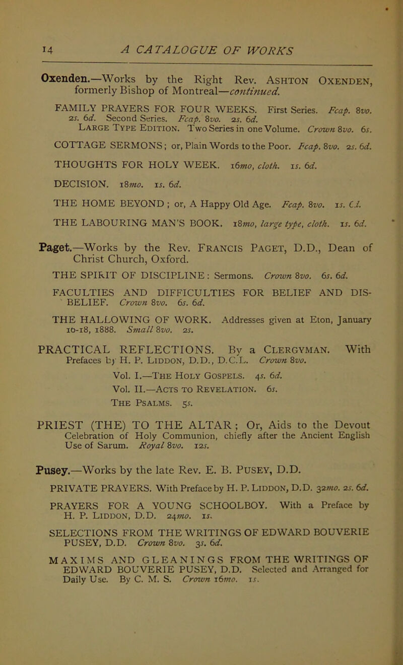 Oxenden.—Works by the Right Rev. Ashton Oxenden, formerly Bishop of Montreal—continued. FAMILY PRAYERS FOR FOUR WEEKS. First Series. Fcafi. 8vo. 2s. 61. Second Series. Fcafi. 8vo. zs. 61. Large Type Edition. Two Series in one Volume. Crown ivo. 6s. COTTAGE SERMONS; or, Plain Words to the Poor. Fcafi. Zvo. zs. 61. THOUGHTS FOR HOLY WEEK. 16mo, cloth, is. 61. DECISION. 18mo. is. 61. THE HOME BEYOND ; or, A Happy Old Age. Fcafi. 8vo. ir. Cl. THE LABOURING MAN'S BOOK. 18mo, large type, cloth, is. 61. Paget.—Works by the Rev. FRANCIS PAGET, D.D., Dean of Christ Church, Oxford. THE SPIRIT OF DISCIPLINE : Sermons. Crown 8vo. 6s. 61. FACULTIES AND DIFFICULTIES FOR BELIEF AND DIS- BELIEF. Crown 8 vo. 6s. 61. THE HALLOWING OF WORK. Addresses given at Eton, January 10-18, 1888. Small 8vo. zs. PRACTICAL REFLECTIONS. By a Clergyman. With Prefaces by H. P. Liddon, D.D., D.C.L. Crown 8vo. Vol. I.—The Holy Gospels. 4j. 61. Vol. II.—Acts to Revelation. 6s. The Psalms. 5s. PRIEST (THE) TO THE ALTAR ; Or, Aids to the Devout Celebration of Holy Communion, chiefly after the Ancient English Use of Sarum. Royal 8vo. izs. Pusey.—Works by the late Rev. E. B. Pusey, D.D. PRIVATE PRAYERS. With Preface by H. P. Liddon, D.D. 32mo. zs. 61. PRAYERS FOR A YOUNG SCHOOLBOY. With a Preface by H. P. Liddon, D.D. z^mo. is. SELECTIONS FROM THE WRITINGS OF EDWARD BOUVERIE PUSEY, D.D. Crown 8vo. 3s. 61. MAXIMS AND GLEANINGS FROM THE WRITINGS OF EDWARD BOUVERIE PUSEY, D.D. Selected and Arranged for Daily Use. By C. M. S. Crown 16mo. r.t.