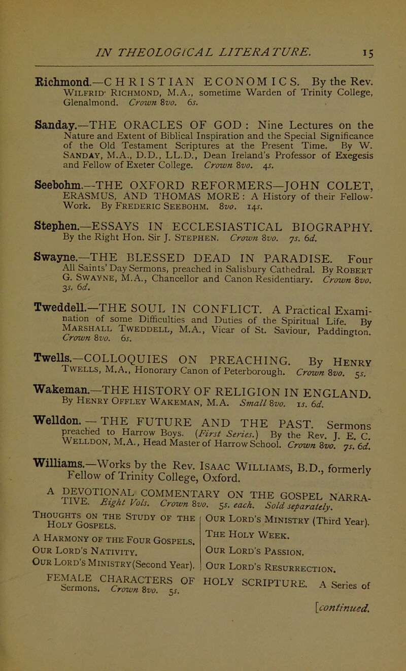 Richmond.—CH RI ST IAN ECONOMICS. By the Rev. Wilfrid’ Richmond, M.A., sometime Warden of Trinity College, Glenalmond. Crown 8vo. 6s. Sanday,—THE ORACLES OF GOD : Nine Lectures on the Nature and Extent of Biblical Inspiration and the Special Significance of the Old Testament Scriptures at the Present Time. By W. Sanday, M.A., D.D., LL.D., Dean Ireland's Professor of Exegesis and Fellow of Exeter College. Crown 8vo. 4J. Seebohm.—THE OXFORD REFORMERS—JOHN COLET, ERASMUS, AND THOMAS MORE : A History of their Fellow- Work. By Frederic Seebohm. 8vo. 14L Stephen.—ESSAYS IN ECCLESIASTICAL BIOGRAPHY. By the Right Hon. Sir J. Stephen. Crown 8vo. 7s. 6d. Swayne.—THE BLESSED DEAD IN PARADISE. Four All Saints’ Day Sermons, preached in Salisbury Cathedral. By Robert G. Swayne, M.A., Chancellor and Canon Residentiary. Crown 8vo. 3 s. 6 d. TweddelL—THE SOUL IN CONFLICT. A Practical Exami- nation of some Difficulties and Duties of the Spiritual Life By Marshall Tweddell, M.A., Vicar of St. Saviour, Paddington Crown 8 vo. 6s. Twells. COLLOQUIES ON PREACHING. By Henry Twells, M.A., Honorary Canon of Peterborough. Crown 8vo. 5s. Wakeman.—THE HISTORY OF RELIGION IN ENGLAND By Henry Offley Wakeman, M. A. Small 8vo. is. 6d. Welldon. - THE FUTURE AND THE PAST. Sermons preached to Harrow Boys. (First Series.) By the Rev. T E C Welldon, M. A., Head Master of Harrow School. Crown Zvo. 7s. 6d. Williams.—Works by the Rev. Isaac Williams, B.D., formerly Fellow of Trinity College, Oxford. A ?ive°TI^^?°TenIary ON THE G0SPEL narra- IIVE. Eight Vols. Crown 8vo. 5s. each. Sold separately. Thoughts on the Study of the Holy Gospels. A Harmony of the Four Gospels. Our Lord's Nativity. Our Lord’s Ministry (Second Year). FEMALE CHARACTERS OF HOLY SCRIPTURE Sermons. Crown 8vo. 31 Our Lord's Ministry (Third Year). The Holy Week. Our Lord's Passion. Our Lord’s Resurrection. A Series of