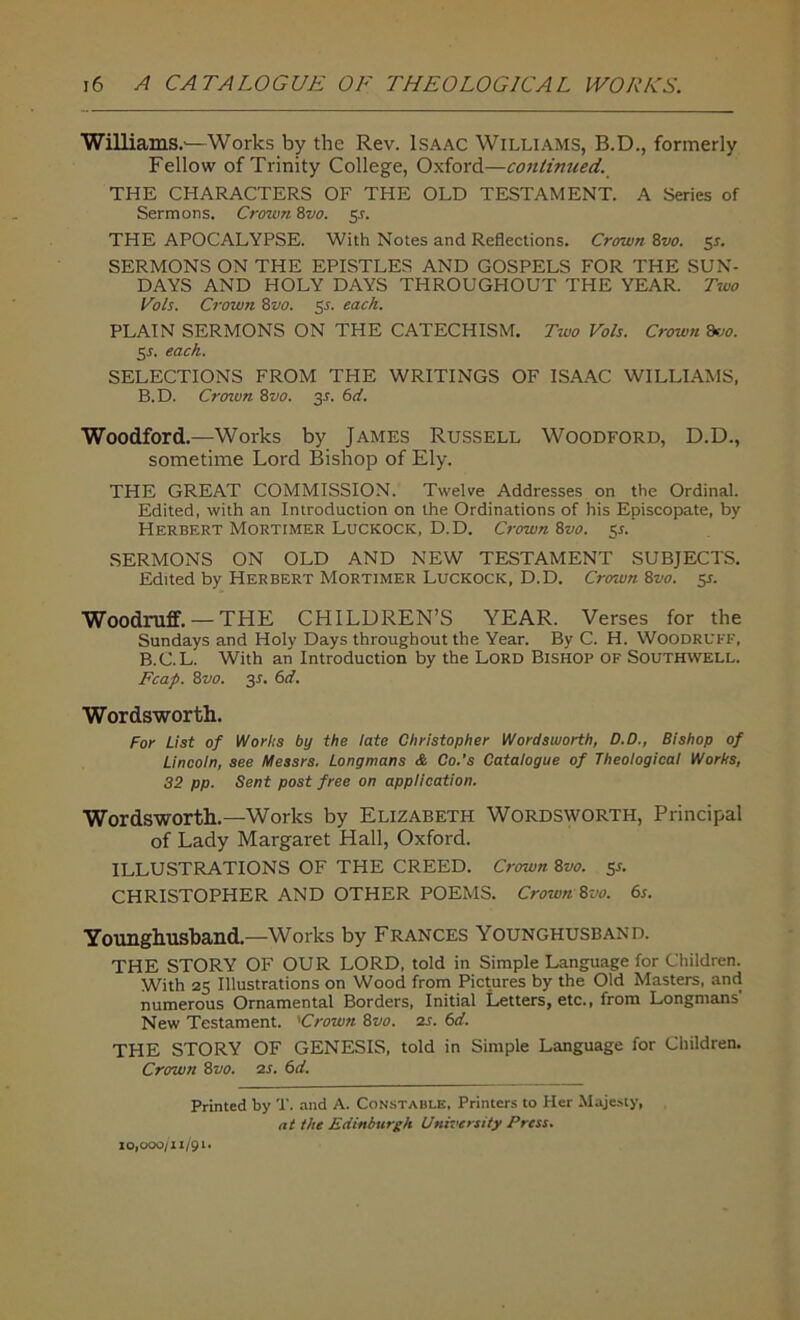 Williams.—Works by the Rev. Isaac Williams, B.D., formerly Fellow of Trinity College, Oxford—continued. THE CHARACTERS OF THE OLD TESTAMENT. A Series of Sermons. Crown 8vo. y. THE APOCALYPSE. With Notes and Reflections. Crown 8vo. 5*. SERMONS ON THE EPISTLES AND GOSPELS FOR THE SUN- DAYS AND HOLY DAYS THROUGHOUT THE YEAR. Two Cols. Crown 8vo. 5s. each. PLAIN SERMONS ON THE CATECHISM. Two Vols. Crown 8vo. 5r. each. SELECTIONS FROM THE WRITINGS OF ISAAC WILLIAMS, B.D. Crown 8vo. y. 6d. Woodford.—Works by James Russell Woodford, D.D., sometime Lord Bishop of Ely. THE GREAT COMMISSION. Twelve Addresses on the Ordinal. Edited, with an Introduction on the Ordinations of his Episcopate, by Herbert Mortimer Luckock, D. D. Crown 8vo. 51. SERMONS ON OLD AND NEW TESTAMENT SUBJECTS. Edited by Herbert Mortimer Luckock, D.D. Crown 8vo. y. Woodruff.— THE CHILDREN’S YEAR. Verses for the Sundays and Holy Days throughout the Year. By C. H. Woodruff, B.C.L. With an Introduction by the Lord Bishop of Southwell. Fcap. 8vo. 3L 6d. Wordsworth. For List of Worlts by the late Christopher Wordsworth, D.D., Bishop of Lincoln, see Messrs. Longmans & Co.’s Catalogue of Theological Works, 32 pp. Sent post free on application. Wordsworth.—Works by Elizabeth Wordsworth, Principal of Lady Margaret Hall, Oxford. ILLUSTRATIONS OF THE CREED. Crown 8vo. y. CHRISTOPHER AND OTHER POEMS. Crown 8vo. 6s. Younghusband.—Works by Frances Younghusband. THE STORY OF OUR LORD, told in Simple Language for Children. With 25 Illustrations on Wood from Pictures by the Old Masters, and numerous Ornamental Borders, Initial Letters, etc., from Longmans' New Testament. 'Crown 8vo. 2s. 6d, THE STORY OF GENESIS, told in Simple Language for Children. Crown 8vo. 2s. 6d. Printed by T. and A. Constable, Printers to Her Majesty, nt the Edinburgh University Press. 10,000/11/91.