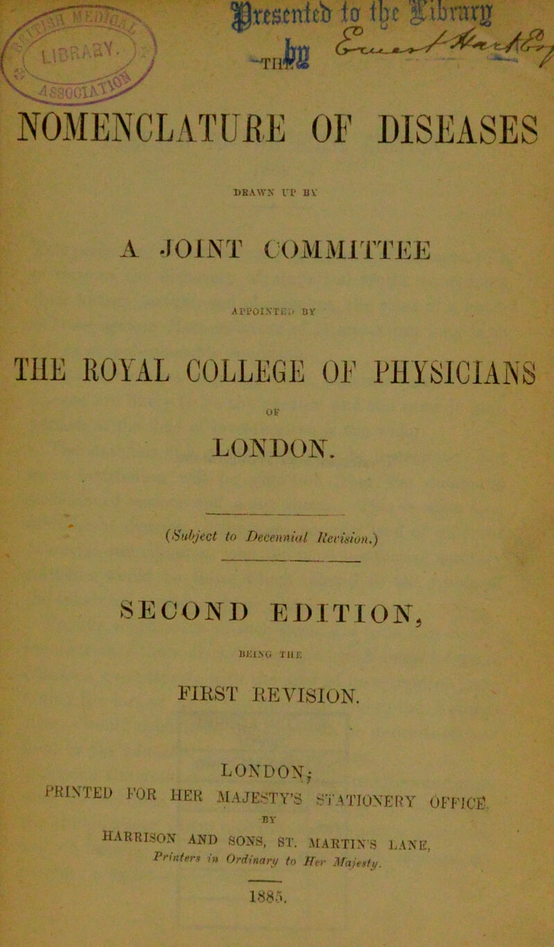 |)rescnfcb ter fbc %,xbxvtx% ^Tli k 7 NOMENCLATURE OF DISEASES DBAWJT If BV A JOINT COMMITTEE ax’poixte;> by T1IE 110 AAL COLLEGE OL PHYSICIANS OF LONDON. {Subject to Decennial Ilecimn.) SECOND EDITION BEI-Mi TUB FIRST REVISION. LONDON PKINTED FOR HER .MAJESTY’S STATIONERY OFFICE BY HARE ISON AND SONS, ST. MARTIN’S LANE, Printers in Ordinary to Her Majesty. 188-