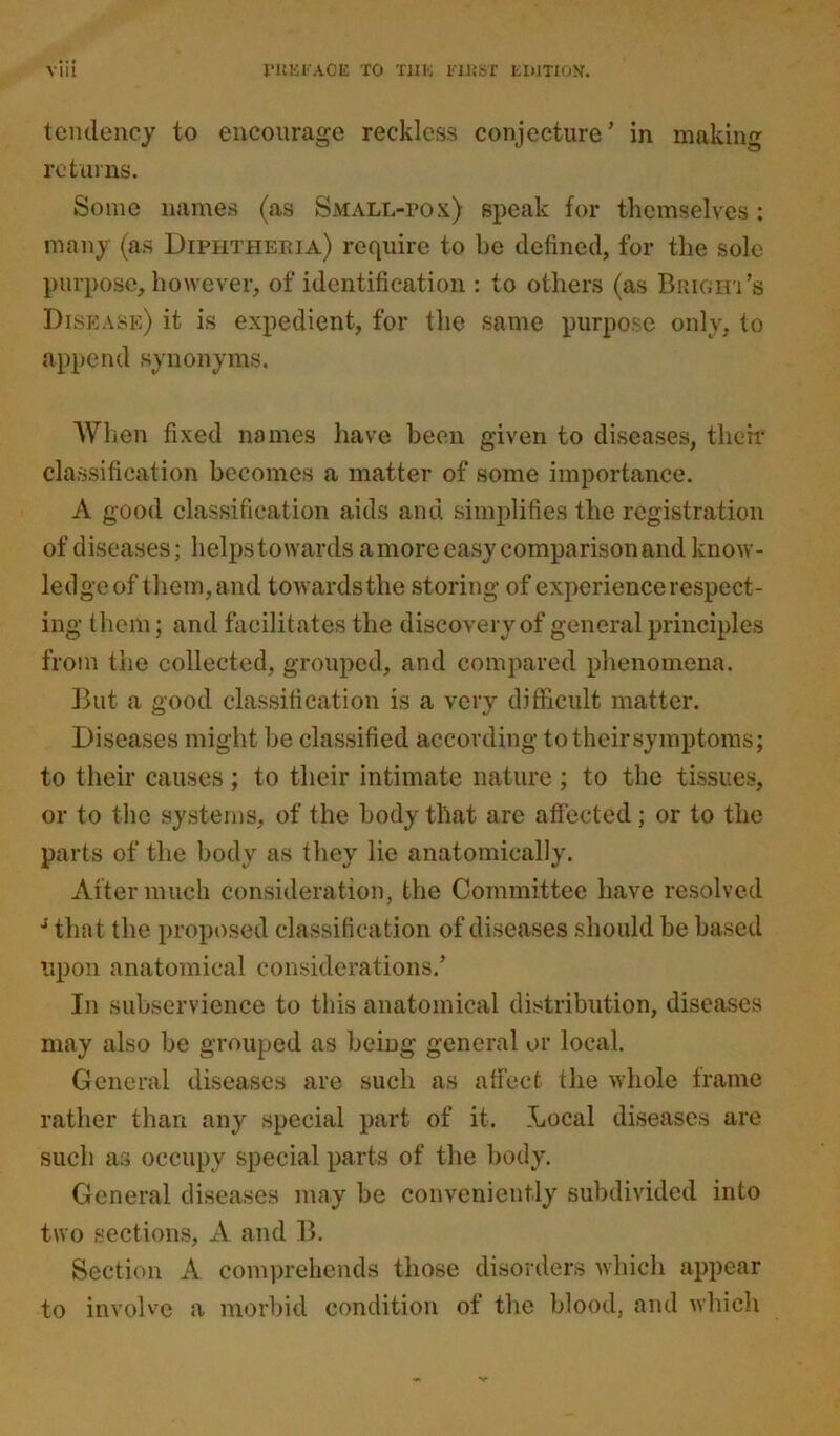 tendency to encourage reckless conjecture’ in making returns. Some names (as Small-pox) speak for themselves: many (as Diphtheria) require to he defined, for the sole purpose, however, of identification : to others (as Bright’s Disease) it is expedient, for the same purpose only, to append synonyms. AY hen fixed names have been given to diseases, their classification becomes a matter of some importance. A good classification aids and simplifies the registration of diseases; helps towards a more easy comparison and know- ledge of them, and towardsthe storing of experience respect- ing them; and facilitates the discovery of general principles from the collected, grouped, and compared phenomena. But a good classification is a very difficult matter. Diseases might be classified according to their symptoms; to their causes ; to their intimate nature ; to the tissues, or to the systems, of the body that arc affected; or to the parts of the body as they lie anatomically. After much consideration, the Committee have resolved J that the proposed classification of diseases should be based upon anatomical considerations.’ In subservience to this anatomical distribution, diseases may also be grouped as being general or local. General diseases are such as affect the whole frame rather than any special part of it. Local diseases are such as occupy special parts of the body. General diseases may be conveniently subdivided into two sections, A and B. Section A comprehends those disorders which appear to involve a morbid condition of the blood, and which