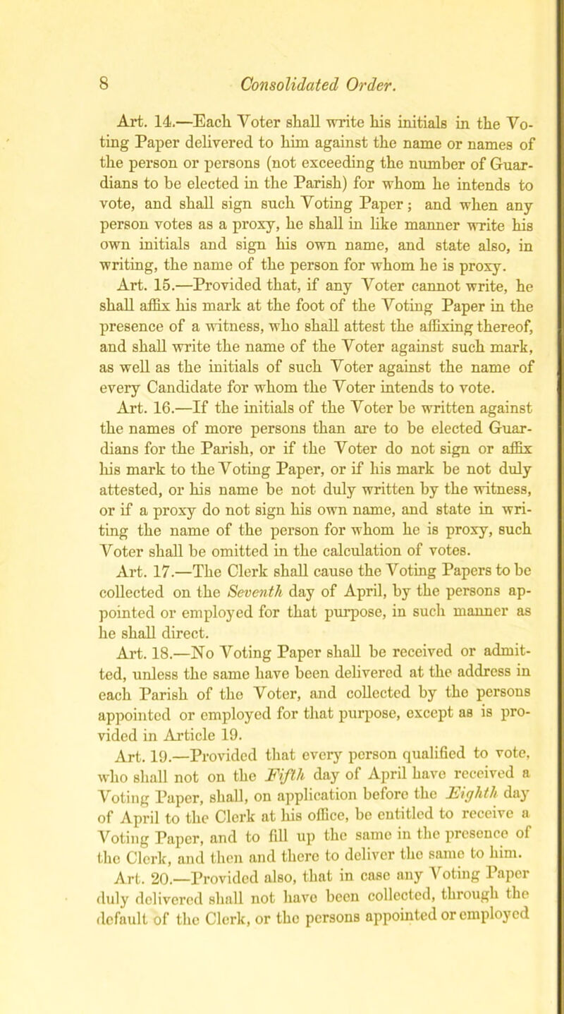 Art. 14.—Each Voter shall write his initials in the Vo- ting Paper delivered to him against the name or names of the person or persons (not exceeding the number of Guar- dians to he elected in the Parish) for whom he intends to vote, and shall sign such Voting Paper; and when any person votes as a proxy, he shall in like manner write his own initials and sign his own name, and state also, in writing, the name of the person for whom he is proxy. Art. 15.—Provided that, if any Voter cannot write, he shall affix his mark at the foot of the Voting Paper in the presence of a witness, who shall attest the affixing thereof, and shall write the name of the Voter against such mark, as well as the initials of such Voter against the name of every Candidate for whom the Voter intends to vote. Art. 16.—If the initials of the Voter he written against the names of more persons than are to be elected Guar- dians for the Parish, or if the Voter do not sign or affix his mark to the Voting Paper, or if his mark he not duly attested, or his name be not duly written by the witness, or if a proxy do not sign his own name, and state in wri- ting the name of the person for whom he is proxy, such Voter shall be omitted in the calculation of votes. Art. 17.—The Clerk shall cause the Voting Papers to he collected on the Seventh day of April, by the persons ap- pointed or employed for that purpose, in such manner as he shall direct. Art. 18.—No Voting Paper shall he received or admit- ted, unless the same have been delivered at the address in each Parish of the Voter, and collected by tho persons appointed or employed for that purpose, except as is pro- vided in Article 19. Art. 19.—Provided that every person qualified to vote, who shall not on the Fifth day of April have received a Voting Paper, shall, on application before the Eighth day of April to the Clerk at his office, be entitled to receive a looting Paper, and to fill up the same in the presence of the Clerk, and then and there to deliver the same to him. Art. 20— Provided also, that in case any Voting Paper duly delivered shall not have been collected, through the default of the Clerk, or the persons appointed or employed