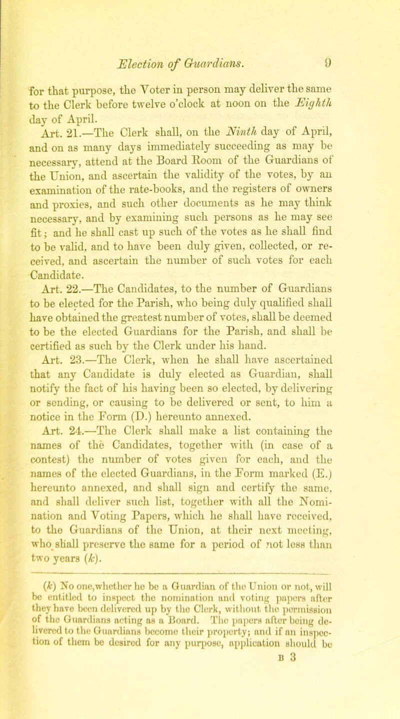 for that purpose, the Voter in person may deliver the same to the Clerk before twelve o’clock at noon on the Eighth day of April. Art. 21.—The Clerk shall, on the Ninth day of April, and on as many days immediately succeeding as may he necessary, attend at the Board lloom of the Guardians of the Union, and ascertain the validity of the votes, by an examination of the rate-books, and the registers of owners and proxies, and such other documents as he may think necessary, and by examining such persons as he may see fit; and he shall cast up such of the votes as he shall find to he valid, and to have been duly given, collected, or re- ceived, and ascertain the number of such votes for each Candidate. Art. 22.—The Candidates, to the number of Guardians to be elected for the Parish, who being duly qualified shall have obtained the greatest number of votes, shall be deemed to be the elected Guardians for the Parish, and shall be certified as such by the Clerk under his hand. Art. 23.—The Clerk, when he shall have ascertained that any Candidate is duly elected as Guardian, shall notify the fact of his having been so elected, by delivering or sending, or causing to be delivered or sent, to him a notice in the Porm (D.) hereunto annexed. Art. 24.—The Clerk shall make a list containing the names of the Candidates, together with (in case of a contest) the number of votes given for each, and the names of the elected Guardians, in the Form marked (E.) hereunto annexed, and shall sign and certify the same, and shall deliver such list, together with all the Nomi- nation and Voting Papers, which he shall have received, to the Guardians of the Union, at their next meeting, who shall preserve the same for a period of not less than two years (k). (k) No one,whether he be a Guardian of the Union or not, will be entitled to inspect the nomination and voting papers alter they have been delivered up by the Clerk, without the permission of the Guardians acting as a Board. The papers after being de- livered to the Guardians become their property; and if an inspec- tion of them be desired for any purpose, application should bo