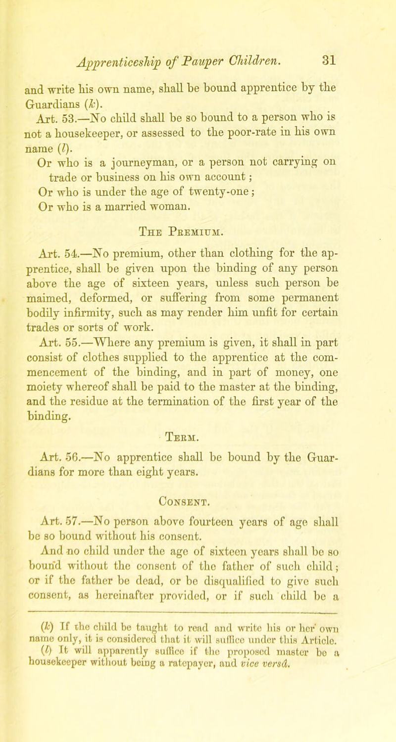 and write Ids own name, shall be bound apprentice by the Guardians (&). Art. 53—No child shall be so bound to a person who is not a housekeeper, or assessed to the poor-rate in bis own name (l). Or who is a journeyman, or a person not carrying on trade or business on bis own account; Or who is under the age of twenty-one; Or who is a married woman. The Peehium. Art. 54.—No premium, other than clothing for the ap- prentice, shall be given upon the binding of any person above the age of sixteen years, unless such person be maimed, deformed, or suffering from some permanent bodily infirmity, such as may render him unfit for certain trades or sorts of work. Art. 55.—Where any premium is given, it shall in part consist of clothes supplied to the apprentice at the com- mencement of the binding, and in part of money, one moiety whereof shall be paid to the master at the binding, and the residue at the termination of the first year of the binding. Teem. Art. 56.—No apprentice shall be bound by the Guar- dians for more than eight years. Consent. Art. 57.—No person above fourteen years of age shall be so bound without his consent. And no child under the ago of sixteen years shall be so bound without the consent of the father of such child; or if the father be dead, or be disqualified to give such consent, as hereinafter provided, or if such child be a (k) If the child be taught to read and write his or her' own name only, it is considered that it will snlllco under this Articlo. (t) It will apparently suffleo if the proposed master be a housekeeper without being a ratepayer, aud vice versd.