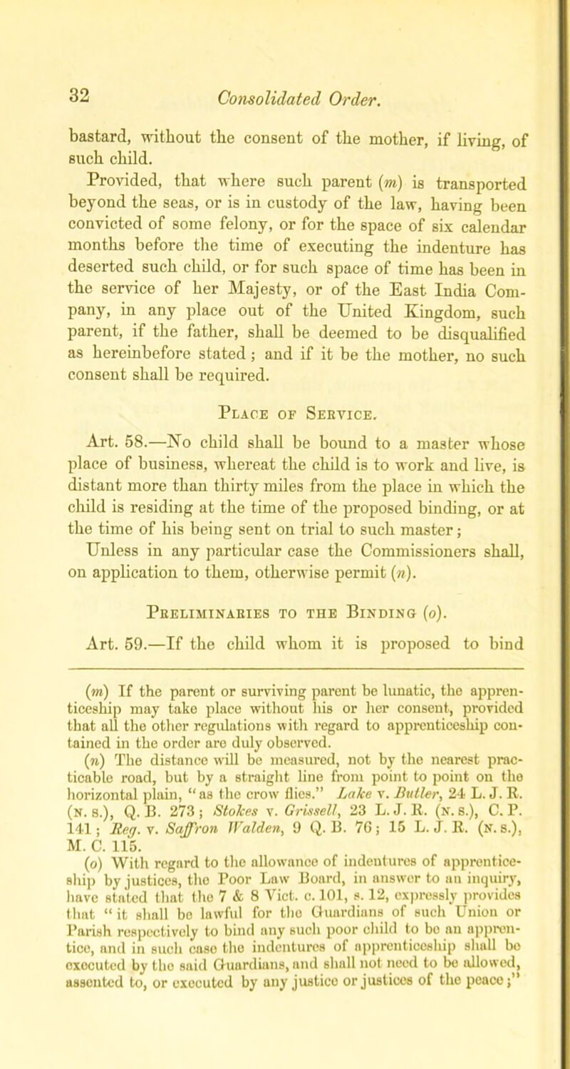 bastard, without the consent of the mother, if living, of such child. Provided, that where such parent (m) is transported beyond the seas, or is in custody of the law, having been convicted of some felony, or for the space of six calendar months before the time of executing the indenture has deserted such child, or for such space of time has been in the service of her Majesty, or of the East India Com- pany, in any place out of the United Kingdom, such parent, if the father, shall be deemed to be disqualified as hereinbefore stated; and if it be the mother, no such consent shall be required. Place of Service. Art. 58.—No child shall be bound to a master whose place of business, whereat the child is to work and live, is distant more than thirty miles from the place in which the child is residing at the time of the proposed binding, or at the time of his being sent on trial to such master; Unless in any particular case the Commissioners shall, on application to them, otherwise permit (n). Preliminaries to the Binding (o). Art. 59.—If the child whom it is proposed to bind (m) If the parent or surviving parent be lunatic, the appren- ticeship may take place without his or her consent, provided that all the other regulations with regard to apprenticeship con- tained in the order are duly observed. (n) The distance wdll be measured, not by the nearest prac- ticable road, but by a straight line from point to point on the horizontal plain, “ as the crow flics.” Lake v. Butler, 24 L. J. R. (n. s.), Q. 13. 273; Stokes v. Grissell, 23 L. J. R. (n. s.), C. P. 141; Reg. v. Saffron Walden, 9 Q. B. 7G ; 15 L. J. R. (n. s.), M. C. 115. (o) With regard to the allowance of indentures of apprentice- ship by justices, the Poor Law Board, in answer to an inquiry, have stated that the 7 & 8 Viet. c. 101, s. 12, expressly provides that “ it shall bo lawful for the Guardians of Buch Union or Parish respectively to bind any such poor child to be an appren- tice, and in such case the indentures of apprenticeship shall bo executed by the said Guardians, and shall not need to be allowed, assonted to, or executed by any justice or justices of the peace;”
