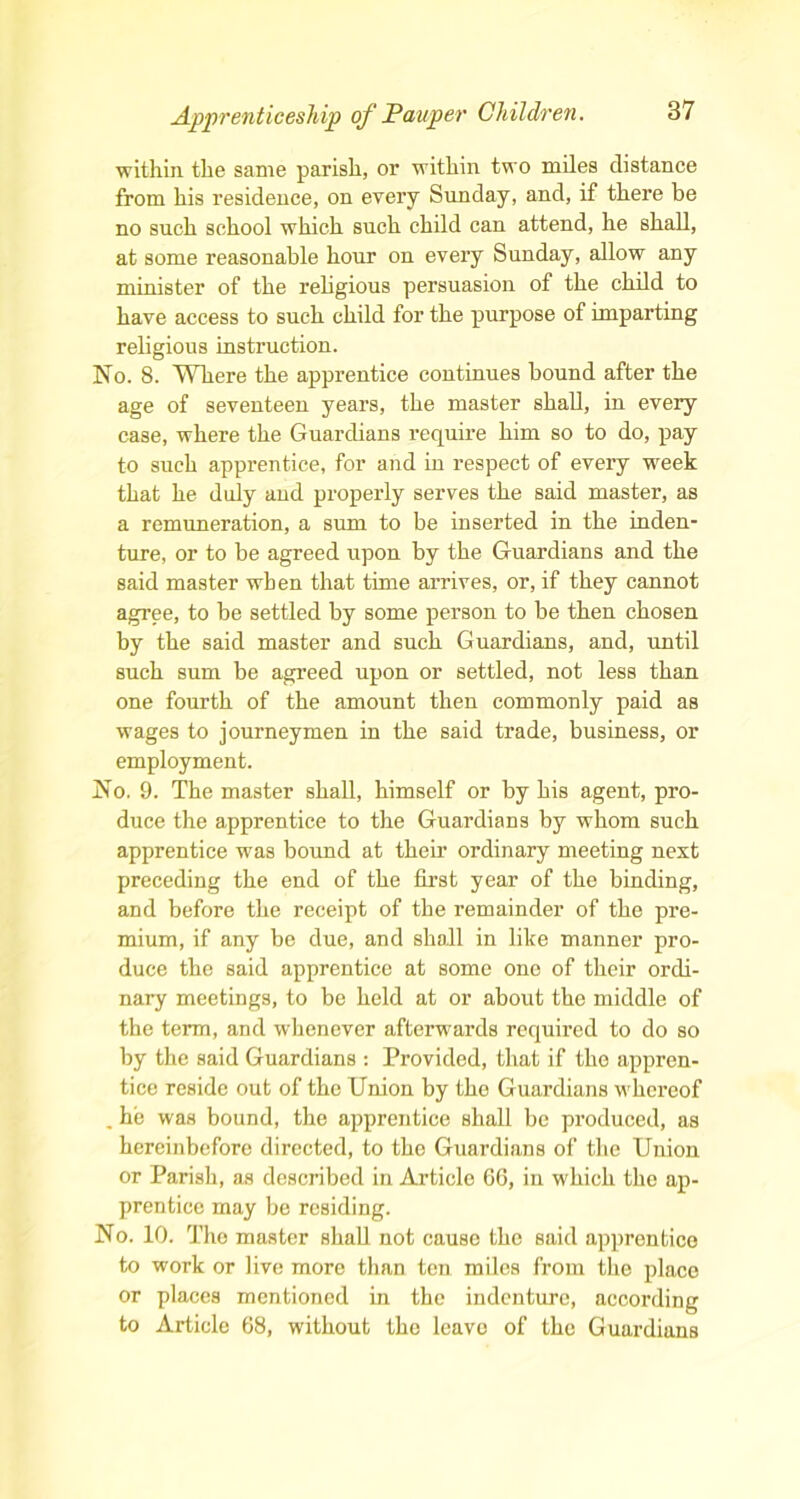 within the same parish, or within two miles distance from his residence, on every Sunday, and, if there be no such school which such child can attend, he shall, at some reasonable hour on every Sunday, allow any minister of the religious persuasion of the child to have access to such child for the purpose of imparting religious instruction. No. 8. Where the apprentice continues bound after the age of seventeen years, the master shall, in every case, where the Guardians require him so to do, pay to such apprentice, for and in respect of every week that he duly and properly serves the said master, as a remuneration, a sum to be inserted in the inden- ture, or to be agreed upon by the Guardians and the said master when that time arrives, or, if they cannot agree, to be settled by some person to be then chosen by the said master and such Guardians, and, until such sum be agreed upon or settled, not less than one fourth of the amount then commonly paid as wages to journeymen in the said trade, business, or employment. No. 9. The master shall, himself or by his agent, pro- duce the apprentice to the Guardians by whom such apprentice was bound at their ordinary meeting next preceding the end of the first year of the binding, and before the receipt of the remainder of the pre- mium, if any be due, and shall in like manner pro- duce the said apprentice at some one of their ordi- nary meetings, to be held at or about the middle of the term, and whenever afterwards required to do so by the said Guardians : Provided, that if the appren- tice reside out of the Union by the Guardians whereof . he was bound, the apprentice shall be produced, as hereinbefore directed, to the Guardians of the Union or Parish, as described in Article 66, in which the ap- prentice may be residing. No. 10. The master shall not cause the said apprentice to work or live more than ten miles from the place or places mentioned in the indenture, according to Article 68, without the leave of the Guardians