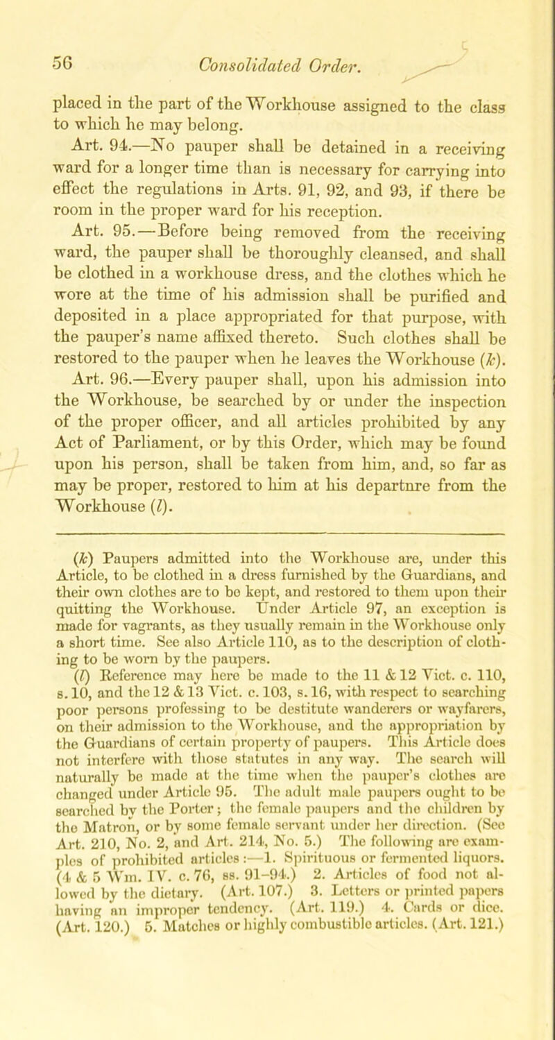 placed in the part of the Workhouse assigned to the class to which he may belong. Art. 94.—JNo pauper shall he detained in a receiving ward for a longer time than is necessary for carrying into effect the regulations in Arts. 91, 92, and 93, if there be room in the proper ward for his reception. Art. 95.—Before being removed from the receiving ward, the pauper shall be thoroughly cleansed, and shall be clothed in a workhouse dress, and the clothes which he wore at the time of his admission shall be purified and deposited in a place appropriated for that purpose, with the pauper’s name affixed thereto. Such clothes shall be restored to the pauper when he leaves the Workhouse (Jc). Art. 96.—Every pauper shall, upon his admission into the Workhouse, be searched by or under the inspection of the proper officer, and all articles prohibited by any Act of Parliament, or by this Order, which may be found upon his person, shall be taken from him, and, so far as may be proper, restored to him at his departure from the Workhouse (Z). (Jc) Paupers admitted into the Workhouse are, under this Article, to be clothed in a dress furnished by the Guardians, and their own clothes are to be kept, and restored to them upon their quitting the Workhouse. Tinder Article 97, an exception is made for vagrants, as they usually remain in the Workhouse only a short time. See also Article 110, as to the description of cloth- ing to be worn by the paupers. (Z) Reference may here be made to the 11 & 12 Viet. c. 110, s. 10, and the 12 & 13 Viet. c. 103, s. 16, with respect to searching poor persons professing to be destitute wanderers or wayfarers, on their admission to the Workhouse, and the appropriation by the Guardians of certain property of paupers. This Article does not interfere with those statutes in any way. The search will naturally be made at the time wdien the pauper’s clothes are changed under Article 95. The adult male paupers ought to be searched bv the Porter; the female paupers and the children by the Matron, or by some female servant under her direction. (See Art. 210, No. 2, and Art. 214, No. 5.) The following are exam- ples of prohibited articles:—1. Spirituous or fermented liquors. (4 & 5 Wm. IV. c. 76, ss. 91-94.) 2. Articles of food not al- lowed by the dietary. (Art. 107.) 3. Letters or printed papers having an improper tendency. (Art. 119.) 4. Cards or dice. (Art. 120.) 5. Matches or highly combustiblo articles. (Art. 121.)