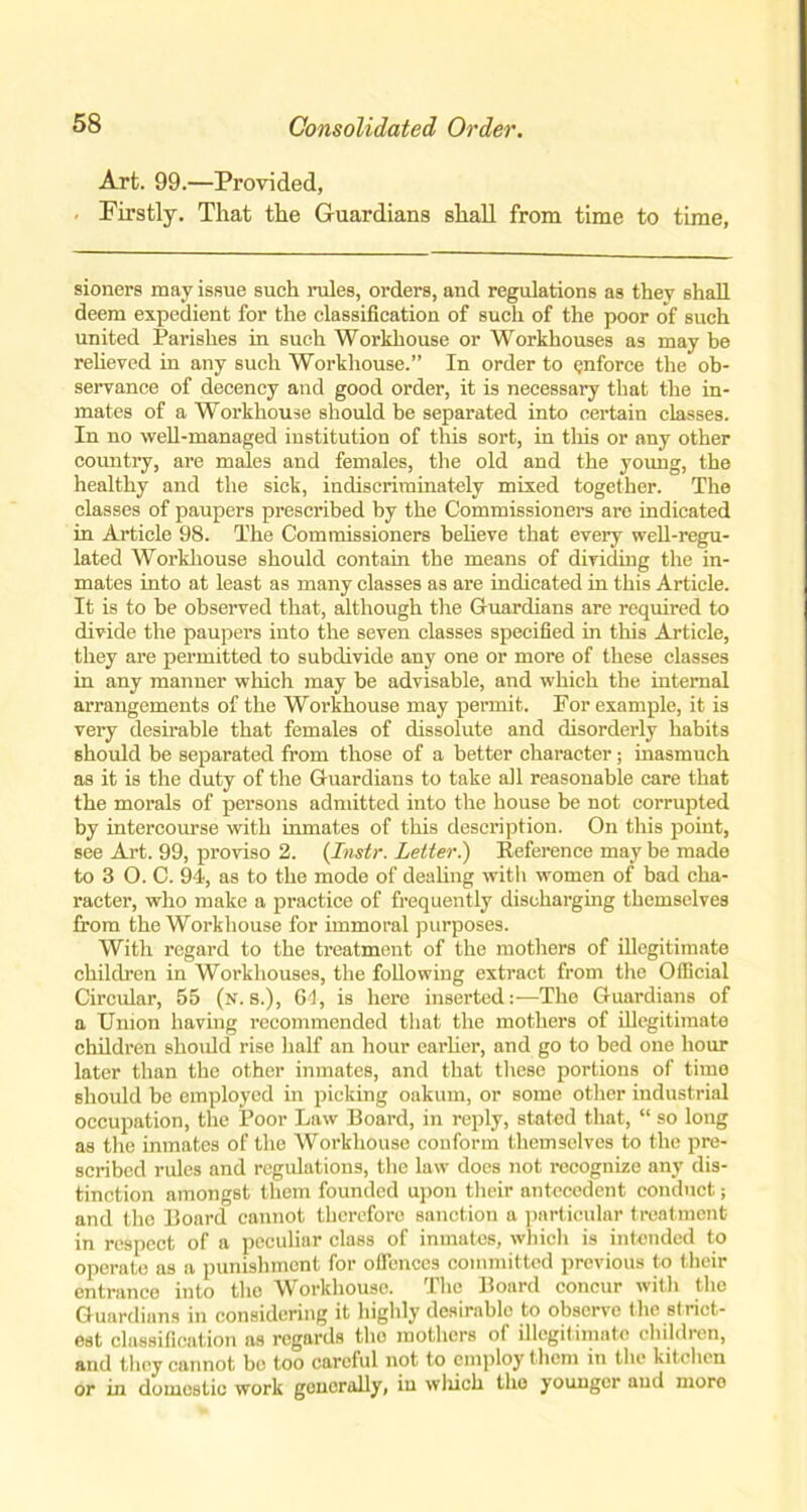 Art. 99.—Provided, Firstly. That the Guardians shall from time to time, sioners may issue such rules, orders, and regulations as they shall deem expedient for the classification of such of the poor of such united Parishes in such Workhouse or Workhouses as may be relieved in any such Workhouse.” In order to enforce the ob- servance of decency and good order, it is necessary that the in- mates of a Workhouse should be separated into certain classes. In no well-managed institution of this sort, in this or any other country, are males and females, the old and the young, the healthy and the sick, indiscriminately mixed together. The classes of paupers prescribed by the Commissioners arc indicated in Article 98. The Commissioners believe that every well-regu- lated Workhouse should contain the means of dividing the in- mates into at least as many classes as are indicated in this Article. It is to be observed that, although the Guardians are required to divide the paupers into the seven classes specified in this Article, they are permitted to subdivide any one or more of these classes in any manner which may be advisable, and which the internal arrangements of the Workhouse may permit. For example, it is very desirable that females of dissolute and disorderly habits should be separated from those of a better character; inasmuch as it is the duty of the Guardians to take all reasonable care that the morals of persons admitted into the house be not corrupted by intercourse with inmates of this description. On this point, see Art. 99, proviso 2. (Instr. Letter.) Reference may be made to 3 O. C. 94, as to the mode of dealing with women of bad cha- racter, who make a practice of frequently discharging themselves from the Workhouse for immoral purposes. With regard to the treatment of the mothers of illegitimate children in Workhouses, the following extract from the Official Circular, 55 (n. 8.), 64, is here inserted:—The Guardians of a Union having recommended that the mothers of illegitimate children should rise half an hour earlier, and go to bed one hour later than the other inmates, and that these portions of time should be employed in picking oakum, or some other industrial occupation, the Poor Law Board, in reply, stated that, “ so long as the inmates of the Workhouse conform themselves to the pre- scribed rules and regulations, the law does not recognize any dis- tinction amongst them founded upon their antecedent conduct; and the Board cannot therefore sanction a particular treatment in respect of a peculiar class of inmates, which is intended to operate as a punishment for offences committed previous to their entrance into the Workhouse. The Board concur with the Guardians in considering it highly desirablo to observe the strict- est classification as regards the mothers ot illegitimate children, and they cannot be too careful not to employ them in the kitchen or in domestic work generally, in which the younger and moro