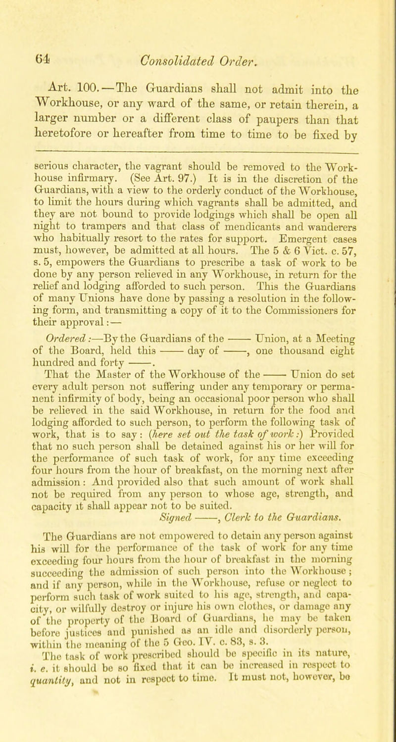 Art. 100.—The Guardians shall not admit into the Workhouse, or any ward of the same, or retain therein, a larger number or a different class of paupers than that heretofore or hereafter from time to time to be fixed by serious character, the vagrant should be removed to the Work- house infirmary. (See Art. 97.) It is in the discretion of the Guardians, with a view to the orderly conduct of the Workhouse, to limit tire hours during which vagrants shall be admitted, and they are not bound to provide lodgings which shall be open all night to trampers and that class of mendicants and wanderers who habitually resort to the rates for support. Emergent cases must, however, be admitted at all hours. The 5 & 6 Viet. c. 57, s. 5, empowers the Guardians to prescribe a task of work to be done by any person relieved in any Workhouse, in return for the relief and lodging afforded to such person. This the Guardians of many Unions have done by passing a resolution in the follow- ing form, and transmitting a copy of it to the Commissioners for their approval: — Ordered:—By the Guardians of the Union, at a Meeting of the Board, held thi3 day of , one thousand eight hundred and forty . That the Master of the Workhouse of the Union do set every adult person not suffering under any temporary or perma- nent infirmity of body, being an occasional poor person who shall be relieved in the said Workhouse, in return for the food and lodging afforded to such person, to perform the following task of work, that is to say : (here set out the task of work:) Provided that no such person shall be detained against his or her will for the performance of such task of work, for any time exceeding four hours from the hour of breakfast, on the morning next after admission: And provided also that such amount of work shall not be required from any person to whose age, strength, and capacity it shall appear not to be suited. Signed , Clerk to the Guardians. The Guardians are not empowered to detain any person against his will for the performance of the task of work for any time exceeding four hours from the hour of breakfast in the morning succeeding the admission of such person into the Workhouse; and if any person, while in the Workhouse, refuse or neglect to perform such task of work suited to his age, strength, and capa- city, or wilfully destroy or injure his own clothes, or damage any of the property of the Board of Guardians, lie may be taken before justices and punished as an idle and disorderly person, within the meaning of the 5 Geo. IV. c. 83, s. 3. The task of work prescribed should be specific in its nature, i. e. it should be so fixed that it can be increased in respect to quantity, and not in respect to time. It must not, however, bo