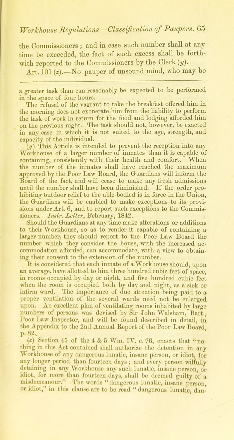 the Commissioners ; and in case such number shall at any time be exceeded, the fact of such excess shall be forth- with reported to the Commissioners by the Clerk (y). Art. 101 (z).—No pauper of unsound mind, who may bo a greater task than can reasonably be expected to be performed in the space of four hours. The refusal of the vagrant to take the breakfast offered him in the morning does not exonerate him from the liability to perform the task of work in return for the food and lodging afforded him on the previous night. The task should not, however, be exacted in any case in which it is not suited to the age, strength, and capacity of the individual. (y) This Article is intended to prevent the reception into any Workhouse of a larger number of inmates than it is capable of containing, consistently with their health and comfort. When the number of the inmates shall have reached the maximum approved by the Poor Law Board, the Guardians will inform the Board of the fact, and will cease to make any fresh admissions until the number shall have been diminished. If the order pro- hibiting Outdoor relief to the able-bodied is in force in the Union, the Guardians will he enabled to make exceptions to its provi- sions under Art. 6, and to report such exceptions to the Commis- sioners.—Instr. Letter, February, 1842. Should the Guardians at any time make alterations or additions to their Workhouse, so as to render it capable of containing a larger number, they should report to the Poor Law Board the number which they consider the house, with the increased ac- commodation afforded, can accommodate, with a view to obtain- ing their consent to the extension of the number. It is considered that each inmate of a Workhouse should, upon an average, have allotted to him three hundred cubic feet of space, in rooms occupied by day or night, and five hundred cubic feet when the room is occupied both by day and night, as a sick or infirm ward. The importance of due attention being paid to a proper ventilation of the several wards need not be enlarged upon. An excellent plan of ventilating rooms inhabited by large numbers of persons was devised by Sir John Walsham, Bart., Poor Law Inspector, and will be found described in detail, in the Appendix to the 2nd Annual Report of the Poor Law Board, p. 82.. (z) Section 45 of the 4 & 5 Win. IV. c. 7G, enacts that “no- thing in this Act contained shull authorize the detention in any Workhouse of any dangerous lunatic, insane porson, or idiot, for any longer period than fourteen days ; and every porson wilfully detaining in any Workhouse any such lunatic, insane person, or idiot, for more than fourteen days, shall be deemed guilty of a misdemeanour.” The words “dangerous lunatic, insane person, or idiot,” in this clause are to bo read “ dangerous lunatic, dan-