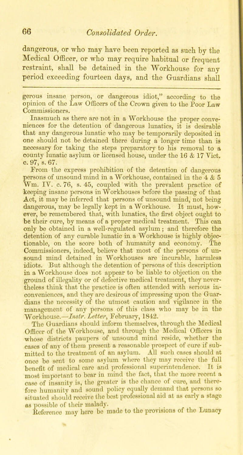 dangerous, or who may have been reported as such by the Medical Officer, or who may require habitual or frequent restraint, shall be detained in the Workhouse for any period exceeding fourteen days, and the Guardians shall gerous insane person, or dangerous idiot,” according to the opinion of the Law Officers of the Crown given to the Poor Law Commissioners. Inasmuch as there are not in a Workhouse the proper conve- niences for the detention of dangerous lunatics, it is desirable that any dangerous lunatic who may be temporarily deposited in one should not be detained there during a longer time than is necessary for taking the steps preparatory to his removal to a county lunatic asylum or licensed house, under the 16 & 17 Viet, c. 97, s. 67. From the express prohibition of the detention of dangerous persons of unsound mind in a Workhouse, contained in the 4 & 5 Wm. IV. c. 76, s. 45, coupled with the prevalent practice of keeping insane persons in Workhouses before the passing of that Act, it may be inferred that persons of unsound mind, not being dangerous, may be legally kept in a Workhouse. It must, how- ever, be remembered that, with lunatics, the first object ought to be their cure, by means of a proper medical treatment. This can only be obtained in a well-regulated asylum; and therefore the detention of any curable lunatic in a Workhouse is highly objec- tionable, on the score both of humanity and economy. The Commissioners, indeed, believe that most of the persons of un- sound mind detained in Workhouses are incurable, harmless idiots. But although the detention of persons of this description in a Workhouse does not appear to be liable to objection on the ground of illegality or of defective medical treatment, they never- theless think that the practice is often attended with serious in- conveniences, and they are desirous of impressing upon the Guar- dians the necessity of the utmost caution and vigilance in the management of any persons of this class who may be in the Workhouse.—Inslr. Letter, February, 1842. The Guardians should inform themselves, through the Medical Officer of the Workhouse, and through the Medical Officers in whose districts paupers of unsound mind reside, whether the cases of any of them present a reasonable prospect of cure if sub- mitted to the treatment of an asylum. All such cases should at once be sent to some asylum where they may receive the full benefit of medical care and professional superintendence. It is most important to bear in mind the fact, that the more recent a case of insanity is, the greater is the chance of cure, and there- fore humanity and sound policy equally demand that persons so situated should receive the best professional aid at as early a stage as possible of then’ malady. Reference may hero be made to the provisions of the Lunacy