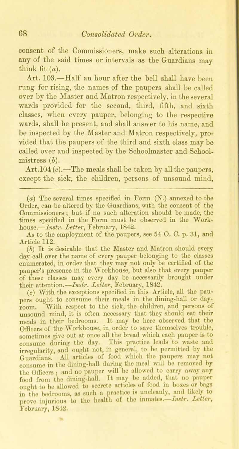 consent of the Commissioners, make such alterations in any of the said times or intervals as the Guardians may think fit (a). Art. 103.—Half an hour after the hell shall have been rung for rising, the names of the paupers shall be called over by the Master and Matron respectively, in the several wards provided for the second, third, fifth, and sixth classes, when every pauper, belonging to the respective wards, shall be present, and shall answer to his name, and be inspected by the Master and Matron respectively, pro- vided that the paupers of the third and sixth class may be called over and inspected by the Schoolmaster and School- mistress (b). Art.104 (c).—The meals shall be taken by all the paupers, except the sick, the children, persons of unsound mind, (a) The several times specified in Form (N.) annexed to the Order, can be altered by the G-uardians, with the consent of the Commissioners ; but if no such alteration should be made, the times specified in the Form must be observed in the Work- house.—lnstr. Letter, February, 1842. As to the employment of the paupers, see 54 O. C. p. 31, and Article 112. (b) It is desirable that the Master and Matron should every day call over the name of every pauper belonging to the classes enumerated, in order that they may not only be certified of the pauper’s presence in the Workhouse, but also that every pauper of these classes may every day be necessarily brought under their attention.—lnstr. Letter, February, 1842. (c) With the exceptions specified in this Article, all the pau- pers ought to consume their meals in the dining-hall or day- room. With respect to the sick, the children, and persons of unsound mind, it is often necessary that they should eat their meals in their bedrooms. It may be here observed that the Officers of the Workhouse, in order to save themselves trouble, sometimes give out at once all the bread which each pauper is to consume during the day. This practice leads to waste and irregularity, and ought not, in general, to bo permitted by the Guardians. All articles of food which the paupers may not consume in the dining-hall during the meal will be removed by the Officers ; and no pauper will be allowed to carry away any food from the dining-hall. It may be added, that no pauper ought to be allowed to secrete articles of food in boxes or bags in the bedrooms, as such a practice is uncleanly, and likeb to prove injurious to the health of the inmates.—lnstr. Letter, February, 1842.