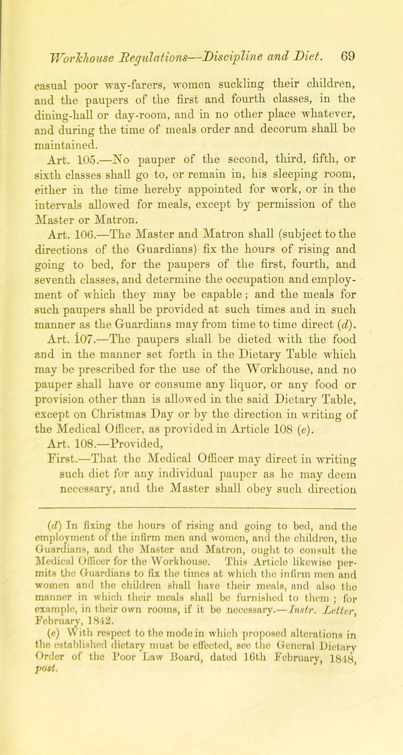 casual poor way-farers, women suckling tlieir children, and the paupers of the first and fourth classes, in the dining-hall or day-room, and in no other place whatever, and during the time of meals order and decorum shall be maintained. Art. 105.—No pauper of the second, third, fifth, or sixth classes shall go to, or remain in, his sleeping room, either in the time hereby appointed for work, or in the intervals allowed for meals, except by permission of the Master or Matron. Art. 106.—The Master and Matron shall (subject to the directions of the Guardians) fix the hours of rising and going to bed, for the paupers of the first, fourth, and seventh classes, and determine the occupation and employ- ment of which they may be capable; and the meals for such paupers shall be provided at such times and in such manner as the Guardians may from time to time direct (d). Art. 107.—The paupers shall be dieted with the food and in the manner set forth in the Dietary Table which may be prescribed for the use of the Workhouse, and no pauper shall have or consume any liquor, or any food or provision other than is allowed in the said Dietary Table, except on Christmas Day or by the direction in writing of the Medical Officer, as provided in Article 108 (e). Art. 108.—Provided, First.—That the Medical Officer may direct in writing such diet for any individual pauper as he may deem necessary, and the Master shall obey such direction (cl) In fixing the hours of rising and going to bed, and the employment of the infirm men and women, and the children, the Guardians, and the Master and Matron, ought to consult the Medical Officer for the Workhouse. This Article likewise per- mits the Guardians to fix the times at which the infirm men and women and the children shall have their meals, and also the manner in which their meals shall bo furnished to them ; for example, in their own rooms, if it bo necessary.—Instr. Letter February, 18-12. (e) With respect to the mode in which proposed alterations in the established dietary must be effected, sec the General Dietary Order of the Poor Law board, dated 16th February, 1848, post.