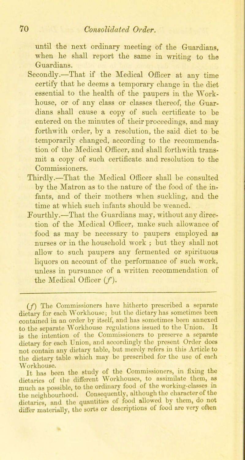 until the next ordinary meeting of the Guardians, when he shall report the same in writing to the Guardians. Secondly.—That if the Medical Officer at any time certify that he deems a temporary change in the diet essential to the health of the paupers in the Work- house, or of any class or classes thereof, the Guar- dians shall cause a copy of such certificate to be entered on the minutes of their proceedings, and may forthwith order, by a resolution, the said diet to be temporarily changed, according to the recommenda- tion of the Medical Officer, and shall forthwith trans- mit a copy of such certificate and resolution to the Commissioners. Thirdly.—That the Medical Officer shall be consulted by the Matron as to the nature of the food of the in- fants, and of their mothers when suckling, and the time at which such infants should be weaned. Fourthly.—That the Guardians may, without any direc- tion of the Medical Officer, make such allowance of food as may be necessary to paupers employed as nurses or in the household work ; but they shall not allow to such paupers any fermented or spirituous liquors on account of the performance of such work, unless in pursuance of a written recommendation of the Medical Officer (f). (f) The Commissioners have hitherto prescribed a separate dietary for each Workhouse; but the dietary has sometimes been contained in an order by itself, and has sometimes been annexed to the separate Workhouse regulations issued to the Union. It is the intention of the Commissioners to preserve a separate dietary for each Union, and accordingly the present Order does not contain any dietary table, but merely refers in this Article to the dietary table which may be prescribed for the use of each Workhouse. It has been the study of the Commissioners, in fixing the dietaries of the different Workhouses, to assimilate them, as much as possible, to the ordinary food of the working-classes in tho neighbourhood. Consequently, although tlio character of the dietaries, and tho quantities of food allowed by them, do not differ materially, the sorts or descriptions of food are very often