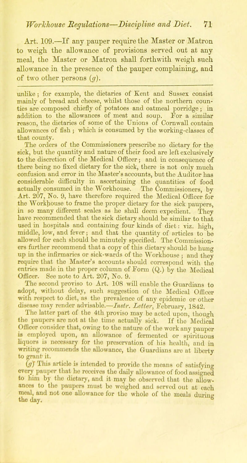 Art. 109.—If any pauper require the Master or Matron to -weigh the allowance of provisions served out at any meal, the Master or Matron shall forthwith weigh such allowance in the presence of the pauper complaining, and of two other persons (g). unlike; for example, the dietaries of Kent and Sussex consist mainly of bread and cheese, whilst those of the northern coun- ties are composed chiefly of potatoes and oatmeal porridge; in addition to the allowances of meat and soup. For a similar reason, the dietaries of some of the Unions of Cornwall contain allowances of fish; which is consumed by the working-classes of that county. The orders of the Commissioners prescribe no dietary for the sick, but the quantity and nature of their food are left exclusively to the discretion of the Medical Officer; and in consequence of there being no fixed dietary for the sick, there is not only much confusion and error in the Master’s accounts, but the Auditor has considerable difficulty in ascertaining the quantities of food actually consumed in the Workhouse. The Commissioners, by Art. 207, No. 9, have therefore required the Medical Officer for the Workhouse to frame the proper dietary for the sick paupers, in so many different scales as he shall deem expedient. They have recommended that the sick dietary should be similar to that used in hospitals and containing four kinds of diet: viz. high, middle, low, and fever; and that the quantity of articles to be allowed for each should be minutely specified. The Commission- ers further recommend that a copy of this dietary should be hung up in the infirmaries or sick-wards of the Workhouse ; and they require that the Master’s accounts should correspond with the entries made in the proper column of Form (Q.) by the Medical Officer. See note to Art. 207, No. 9. The second proviso to Art. 108 will enable the Guardians to adopt, without delay, such suggestion of the Medical Officer with respect to diet, as the prevalence of any epidemic or other disease may render advisable.—Instr. Letter, February, 1842. The latter part of the 4th proviso may be acted upon, though the paupers are not at the time actually sick. If tho Medical Officer consider that, owing to the nature of the work any pauper is employed upon, an allowance of fermented or spirituous liquors i3 necessary for the preservation of his health, and in writing recommends tho allowance, the Guardians are at liberty to grant it. (t/J This article is intended to provide the means of satisfying every pauper that lie receives the daily allowance of food assigned to him by the dietary, and it may bo observed that the allow- ances to the paupers must bo weighed and served out at each meal, and not one allowance for the whole of tho meals during the day. b