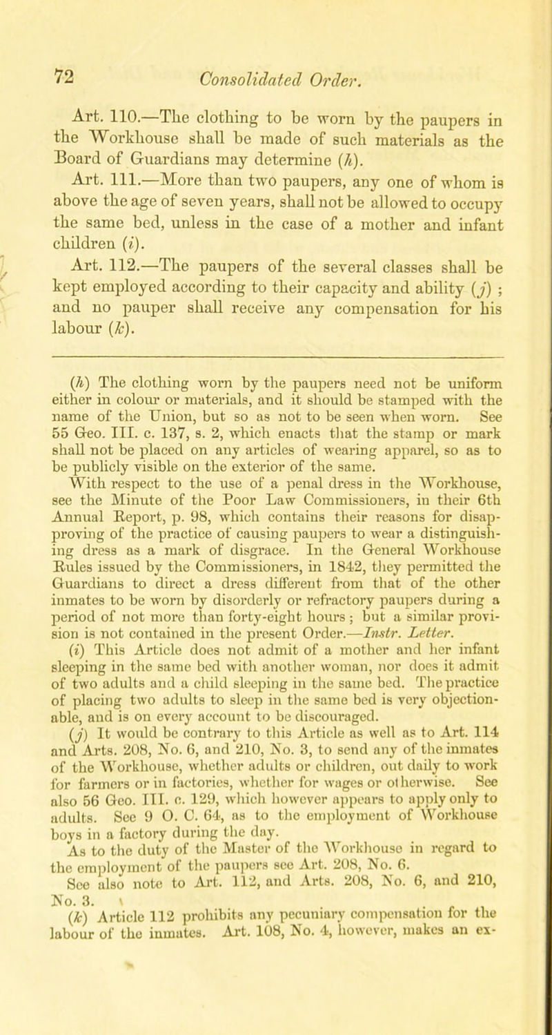 Art. 110.—The clothing to be worn by the paupers in the Workhouse shall be made of such materials as the Board of Guardians may determine {h). Art. 111.—More than two paupers, any one of whom is above the age of seven years, shall not be allowed to occupy the same bed, unless in the case of a mother and infant chddren (i). Art. 112.—The paupers of the several classes shall be kept employed according to their capacity and ability (j) ; and no pauper shall receive any compensation for his labour (&). (h) The clothing worn by the paupers need not be uniform either in colour or materials, and it should be stamped with the name of the Union, but so as not to be seen when worn. See 55 Geo. III. c. 137, s. 2, which enacts that the stamp or mark shall not be placed on any articles of wearing apparel, so as to be publicly visible on the exterior of the same. With respect to the use of a penal dress in the Workhouse, see the Minute of the Poor Law Commissioners, in their 6th Annual Report, p. 98, which contains their reasons for disap- proving of the practice of causing paupers to wear a distinguish- ing dress as a mark of disgrace. In the General Workhouse Rules issued by the Commissioners, in 1842, they permitted the Guardians to direct a dress different from that of the other inmates to be worn by disorderly or refractory paupers during a period of not more than forty-eight hours ; but a similar provi- sion is not contained in the present Order.—Instr. Letter. (i) This Article does not admit of a mother and her infant sleeping in the same bed with another woman, nor does it admit, of two adults and a child sleeping in the same bed. The practice of placing two adults to sleep in the same bed is very objection- able, and is on every account to be discouraged. (j) It would be contrary to this Article as well as to Art. 114 and Arts. 208, No. 6, and 210, No. 3, to send any of the inmates of the Workhouse, whether adults or children, out daily to work for farmers or in factories, whether for wages or ot herwise. See also 56 Geo. III. e. 129, which however appears to apply only to adults. See 9 O. C. 64, as to the employment of Workhouse boys in a factory during the day. As to the duty of the Master of the Workhouse in regard to the employment of the paupers see Art. 208, No. 6. See also note to Art. 112, and Arts. 208, No. 6, and 210, No. 3. i . (/I) Article 112 prohibits any pecuniary compensation for the labour of the inmates. Art. 108, No. 4, however, makes an ex-