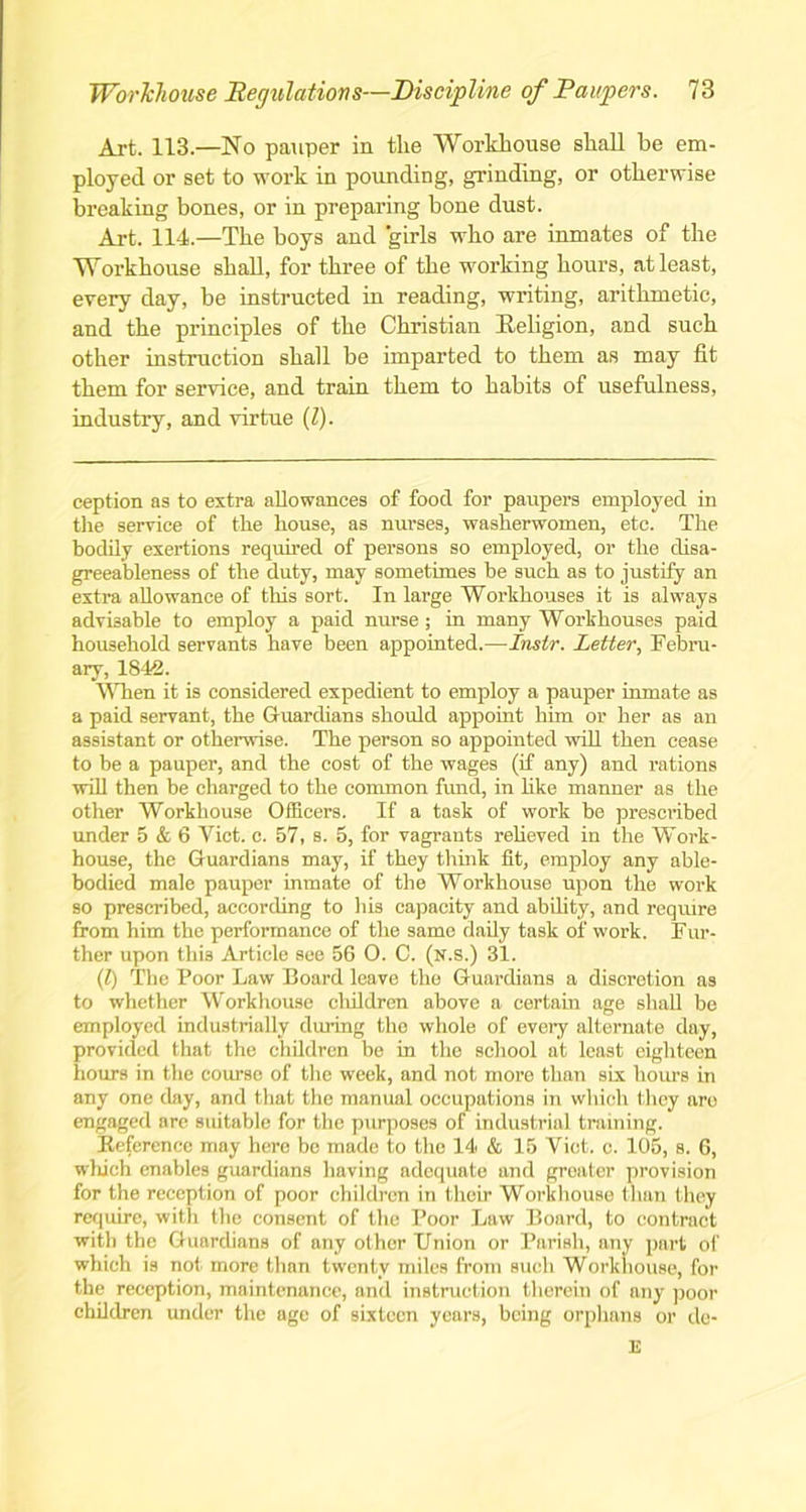 Art. 113.—No pauper in the Workhouse shall be em- ployed or set to work in pounding, grinding, or otherwise breaking bones, or in preparing bone dust. Art. 114.—The boys and girls who are inmates of the Workhouse shall, for three of the working hours, at least, every day, be instructed in reading, writing, arithmetic, and the principles of the Christian Religion, and such other instruction shall be imparted to them as may fit them for service, and train them to habits of usefulness, industry, and virtue (l). ception as to extra, allowances of food for paupers employed in the service of the house, as nurses, washerwomen, etc. The bodily exertions required of persons so employed, or the disa- greeableness of the duty, may sometimes be such as to justify an extra allowance of this sort. In large Workhouses it is always advisable to employ a paid nurse; in many Workhouses paid household servants have been appointed.—Inslr. Letter, Febru- ary, 1842. When it is considered expedient to employ a pauper inmate as a paid servant, the Guardians should appoint him or her as an assistant or otherwise. The person so appointed will then cease to be a pauper, and the cost of the wages (if any) and rations will then be charged to the common fund, in like manner as the other Workhouse Officers. If a task of work be prescribed under 5 & 6 Yict. c. 57, s. 5, for vagrants relieved in the Work- house, the Guardians may, if they think fit, employ any able- bodied male pauper inmate of the Workhouse upon the work so prescribed, according to his capacity and ability, and require from him the performance of the same daily task of work. Fur- ther upon this Article see 56 O. C. (n.s.) 31. (.l) The Poor Law Board leave the Guardians a discretion as to whether Workhouse children above a certain age shall be employed industrially during the whole of every alternate day, provided that the children be in the school at least eighteen hours in the course of the week, and not more than six hours in any one day, and that the manual occupations in which they are engaged are suitable for the purposes of industrial training. Reference may here be made to the 14 & 15 Yict. c. 105, s. 6, which enables guardians having adequate and greater provision for the reception of poor children in their Workhouse than they require, with the consent of the Poor Law Board, to contract with the Guardians of any other Union or Parish, any part of which is not. more than twenty miles from such Workhouse, for the reception, maintenance, and instruction therein of any poor children under the age of sixteen years, being orphans or de- E