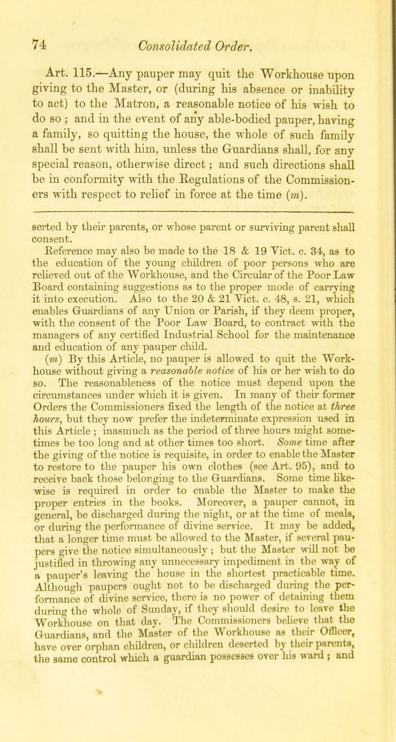 Art. 115.—Any pauper may quit the Workhouse upon giving to the Master, or (during his absence or inability to act) to the Matron, a reasonable notice of his wish to do so ; and in the event of any able-bodied pauper, having a family, so quitting the house, the whole of such family shall be sent with him, unless the Guardians shall, for any special reason, otherwise direct; and such directions shall be in conformity with the Regulations of the Commission- ers with respect to relief in force at the time (m). serted by their parents, or whose parent or surviving parent shall consent. Reference may also he made to the 18 & 19 Viet. c. 34, as to the education of the young children of poor persons who are relieved out of the Workhouse, and the Circular of the Poor Law Board containing suggestions as to the proper mode of carrying it into execution. Also to the 20 & 21 Viet. c. 48, s. 21, which enables Guardians of any Union or Parish, if they deem proper, with the consent of the Poor Law Board, to contract with the managers of any certified Industrial School for the maintenance and education of any pauper child. (m) By this Article, no pauper is allowed to quit the Work- house without giving a reasonable notice of his or her wish to do so. The reasonableness of the notice must depend upon the circumstances under which it is given. In many of their former Orders the Commissioners fixed the length of the notice at three hours, but they now prefer the indeterminate expression used in this Article ; inasmuch as the period of three hours might some- times be too long and at other tunes too short. Some time after the giving of the notice is requisite, in order to enable the Master to restore to the pauper his own clothes (see Art. 95), and to receive back those belonging to the Guardians. Some time like- wise is required in order to enable the Master to make the proper entries in the books. Moreover, a pauper cannot, in general, be discharged during the night, or at the time of meals, or during the performance of divine service. It may be added, that a longer time must be allowed to the Master, if several pau- pers give the notice simultaneously ; but the Master will not bo justified in throwing any unnecessary impediment in the way of a pauper’s leaving the house in the shortest practicable time. Although paupers ought not to be discharged (luring the per- formance of divine service, there is no power of detaining them during the whole of Sunday, if they should desire to leave the Workhouse on that day. The Commissioners believe that the Guardians, and the Master of the Workhouse as their Officer, have over orphan children, or cliildren deserted by their parents, the same control which a guardian possesses over his vard j and