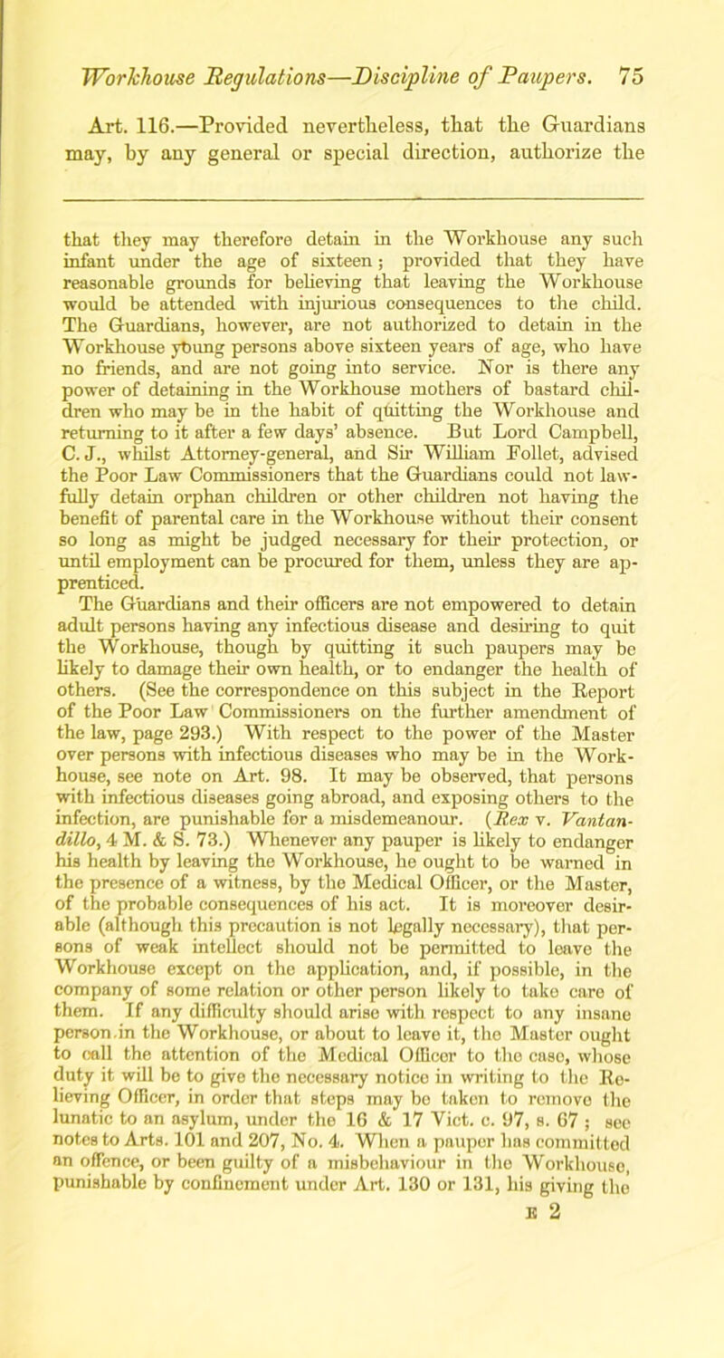 Art. 116.—Provided nevertheless, that the Guardians may, by any general or special direction, authorize the that they may therefore detain in the Workhouse any such infant under the age of sixteen; provided that they have reasonable grounds for believing that leaving the Workhouse would be attended with injurious consequences to the child. The Guardians, however, are not authorized to detain in the Workhouse ytiung persons above sixteen years of age, who have no friends, and are not going into service. Nor is there any power of detaining in the Workhouse mothers of bastard chil- dren who may be in the habit of quitting the Workhouse and returning to it after a few days’ absence. But Lord Campbell, C. J., whilst Attorney-general, and Sir William Follet, advised the Poor Law Commissioners that the Guardians could not law- fully detain orphan children or other children not having the benefit of parental care in the Workhouse without their consent so long as might be judged necessary for their protection, or until employment can be procured for them, unless they are ap- prenticed. The Guardians and their officers are not empowered to detain adult persons having any infectious disease and desiring to quit the Workhouse, though by quitting it such paupers may be likely to damage their own health, or to endanger the health of others. (See the correspondence on this subject in the Report of the Poor Law Commissioners on the further amendment of the law, page 293.) With respect to the power of the Master over persons with infectious diseases who may be in the Work- house, see note on Art. 98. It may be observed, that persons with infectious diseases going abroad, and exposing others to the infection, are punishable for a misdemeanour. {Rex v. Vantan- dillo, 4M.&S. 73.) Whenever any pauper is likely to endanger his health by leaving the Workhouse, he ought to be warned in the presence of a witness, by the Medical Officer, or the Master, of the probable consequences of his act. It is moreover desir- able (although this precaution is not legally necessary), that per- sons of weak intellect should not be permitted to leave the Workhouse except on the application, and, if possible, in the company of some relation or other person likely to take care of them. If any difficulty should arise with respect to any insane person.in the Workhouse, or about to leave it, the Master ought to call the attention of the Medical Officer to the case, whose duty it will be to give the necessary notice in writing to the Re- lieving Officer, in order that steps may be taken to remove the lunatic to an asylum, under the 16 & 17 Viet. c. 97, s. 67 ; see notes to Arts. 101 and 207, No. 4. When a pauper lias committed an offence, or been guilty of a misbehaviour in the Workhouse, punishable by confinement under Art. 130 or 131, his giving the