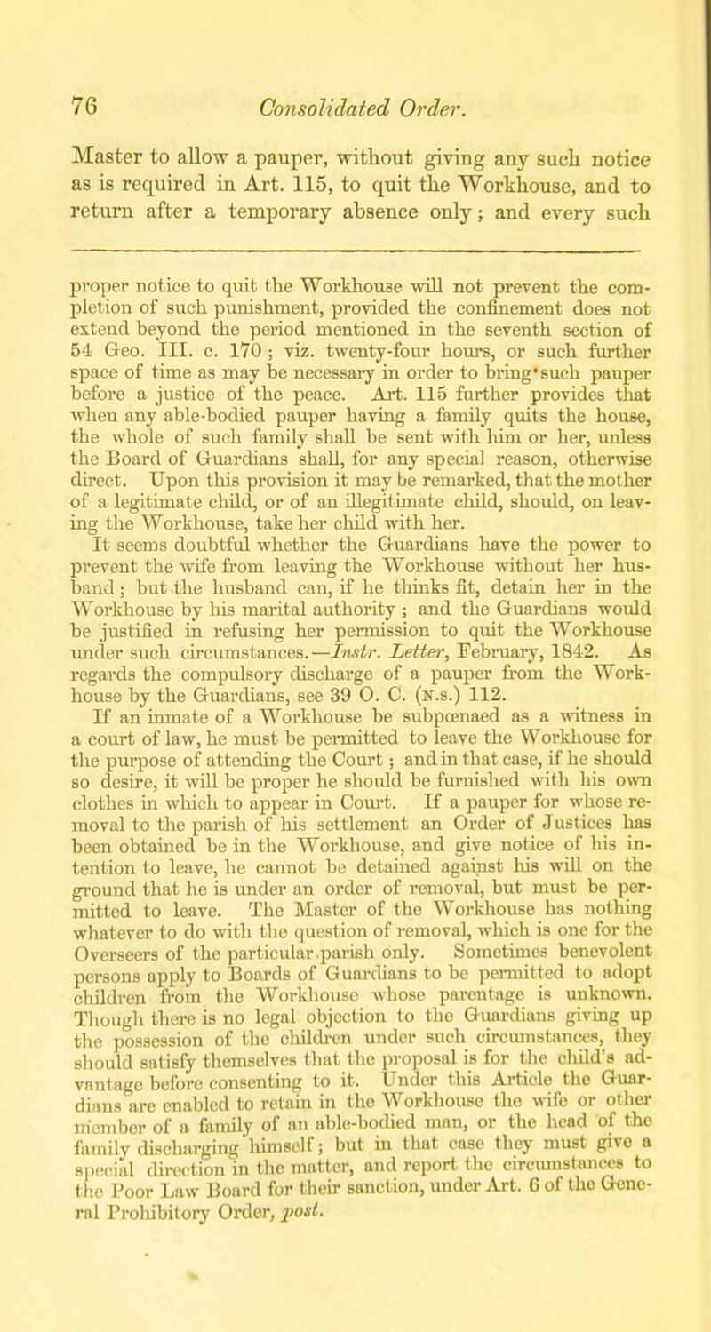 Master to allow a pauper, without giving any such notice as is required in Art. 115, to quit the Workhouse, and to return after a temporary absence only; and every such proper notice to quit the Workhouse will not prevent the com- pletion of such punishment, provided the confinement does not extend beyond the period mentioned in the seventh section of 54 Geo. III. c. 170 ; viz. twenty-four hours, or such further space of time as may be necessary in order to bring* such pauper before a justice of the peace. Art. 115 further provides that when any able-bodied pauper having a family quits the house, the whole of such family shall be sent with him or her, unless the Board of Guardians shall, for any special reason, otherwise direct. Upon this provision it may be remarked, that the mother of a legitimate child, or of an illegitimate child, should, on leav- ing the Workhouse, take her child with her. It seems doubtful whether the Guardians have the power to prevent the wife from leaving the Workhouse without her hus- band ; but the husband can, if he thinks fit, detain her in the Workhouse by his marital authority ; and the Guardians would be justified in refusing her permission to quit the Workhouse under such circumstances.—Instr. Letter, February, 1842. As regards the compulsory discharge of a pauper from the Work- house by the Guardians, see 39 0. C. (n.s.) 112. If an inmate of a Workhouse be subpoenaed as a witness in a court of law, he must be permitted to leave the Workhouse for the purpose of attending the Court; and in that case, if he should so desire, it will be proper he should be furnished with his own clothes in which to appear in Court. If a pauper for whose re- moval to the parish of his settlement an Order of Justices has been obtained be in the Workhouse, and give notice of his in- tention to leave, he cannot be detained against Iris will on the ground that he is under an order of removal, but must be per- mitted to leave. The Master of the Workhouse has nothing whatever to do with the question of removal, which is one for the Overseers of the particular.parish only. Sometimes benevolent persons apply to Boards of Guardians to be permitted to adopt children from the Workhouse whose parentage is unknown. Though there is no legal objection to the Guardians giving up the possession of the children under such circumstances, they should satisfy themselves that the proposal is for the child’s ad- vantage before consenting to it. Under this Article the Guar- dians are enabled to retain in the Workhouse the wife or other member of a family of an able-bodied man, or the head of the family discharging' himself; but in that case they must givo a special direction in the matter, and report the circumstances to the Poor Law Board for their sanction, under Art. 6 of the Gene- ral Prohibitory Order, post.