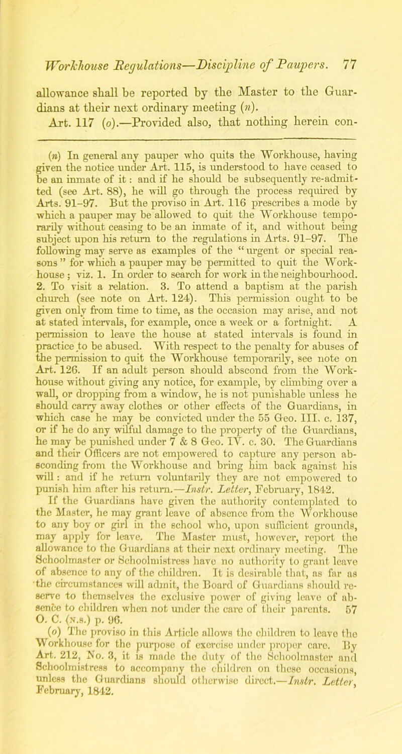 allowance shall be reported by the Master to the Guar- dians at their next ordinary meeting (»). Art. 117 (o).—Provided also, that nothing herein con- (n) In general any pauper who quits the Workhouse, having given the notice under Art. 115, is understood to have ceased to be an inmate of it: and if he should be subsequently re-admit- ted (see Art. 88), he will go through the process required by Arts. 91-97. But the proviso in Art. 116 prescribes a mode by which a pauper may be allowed to quit the Workhouse tempo- rarily without ceasing to be an inmate of it, and without being subject upon his return to the regulations in Arts. 91-97. The following may serve as examples of the “ urgent or special rea- sons ” for which a pauper may be permitted to quit the Work- house ; viz. 1. In order to search for work in the neighbourhood. 2. To visit a relation. 3. To attend a baptism at the parish church (see note on Art. 124). This permission ought to be given only from time to time, as the occasion may arise, and not at stated intervals, for example, once a week or a fortnight. A permission to leave the house at stated intervals is found in practice to be abused. With respect to the penalty for abuses of the permission to quit the Workhouse temporarily, see note on Art. 126. If an adult person should abscond from the Work- house without giving any notice, for example, by climbing over a wall, or dropping from a window, he is not punishable unless he should carry away clothes or other effects of the Guardians, in which case he may be convicted under the 55 Geo. III. c, 137, or if he do any wilful damage to the property of the Guardians, he may be punished under 7 & 8 Geo. IY. c. 30. The Guardians and their Officers are not empowered to capture any person ab- sconding from the Workhouse and bring him back against his will: and if he return voluntarily they are not empowered to punish him after his return.—Instr. Letter, February, 1842. If the Guardians have given the authority contemplated to the Master, he may grant leave of absence from the Workhouse to any boy or girl in the school who, upon sufficient grounds, may apply for leave. The Master must, however, report the allowance to the Guardians at their next ordinary meeting. The Schoolmaster or Schoolmistress have no authority to grant leave of absence to any of the children. It is desirable that, as far ns the circumstances will admit, the Board of Guardians should re- serve to themselves the exclusive power of giving leave of ab- sence to children when not under the care of their parents. 57 O. C. (jV.s.) p. 96. (o) The proviso in this Article allows the children to leave the Workhouse for the purpose of exorcise under proper care. By Art. 212, No. 3, it vs made the duty of the Schoolmaster and Schoolmistress to accompany the children on these occasions, unless the Guardians should otherwise direct.—Instr. Letter February, 1842.