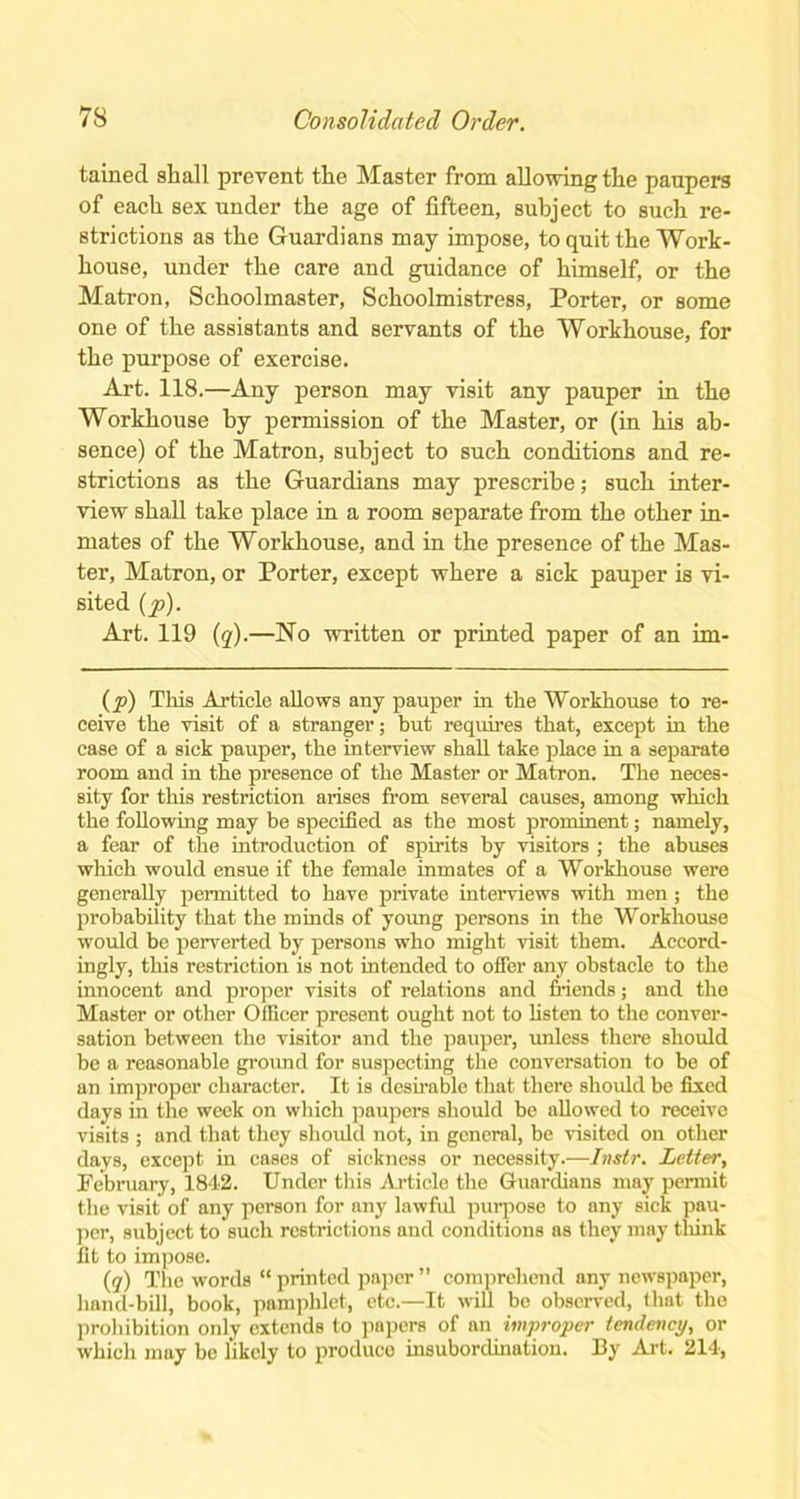 tained shall prevent the Master from allowing the paupers of each sex under the age of fifteen, subject to such re- strictions as the Guardians may impose, to quit the Work- house, under the care and guidance of himself, or the Matron, Schoolmaster, Schoolmistress, Porter, or some one of the assistants and servants of the Workhouse, for the purpose of exercise. Art. 118.—Any person may visit any pauper in the Workhouse by permission of the Master, or (in his ab- sence) of the Matron, subject to such conditions and re- strictions as the Guardians may prescribe; such inter- view shall take place in a room separate from the other in- mates of the Workhouse, and in the presence of the Mas- ter, Matron, or Porter, except where a sick pauper is vi- sited (p). Art. 119 (q).—No written or printed paper of an im- (p) This Article allows any pauper in the Workhouse to re- ceive the visit of a stranger; but requires that, except in the case of a sick pauper, the interview shall take place in a separate room and in the presence of the Master or Matron. The neces- sity for this restriction arises from several causes, among which the following may be specified as the most prominent; namely, a fear of the introduction of spirits by visitors ; the abuses which would ensue if the female inmates of a Workhouse were generally permitted to have private interviews with men ; the probability that the minds of young persons in the Workhouse would be perverted by persons who might visit them. Accord- ingly, this restriction is not intended to offer any obstacle to the innocent and proper visits of relations and friends; and the Master or other Officer present ought not to listen to the conver- sation between the visitor and the pauper, unless there should be a reasonable ground for suspecting the conversation to be of an improper character. It is desirable that there should be fixed days in the week on which paupers should be allowed to receive visits ; and that they should not, in general, be visited on other days, except in cases of sickness or necessity.—Instr. Letter, February, 1842. Under this Article the Guardians may permit the visit of any person for any lawful purpose to any sick pau- per, subject to such restrictions and conditions as they may think fit to impose. (q) The words “ printed paper ” comprehend any newspaper, hand-bill, book, pamphlet, etc.—It will be observed, that the prohibition only extends to papers of an improper tendency, or which may be likely to produce insubordination. By Art. 214,