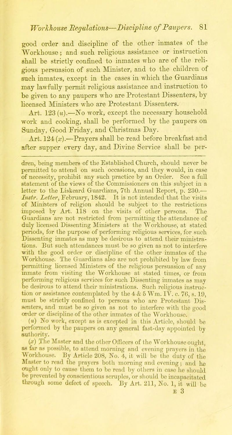 good order and discipline of the other inmates of the Workhouse; and such religious assistance or instruction shall be strictly confined to inmates who are of the reli- gious persuasion of such Minister, and to the children of such inmates, except in the cases in which the Guardians may lawfully permit religious assistance and instruction to be given to any paupers who are Protestant Dissenters, by licensed Ministers who are Protestant Dissenters. Art. 123 (w).—No work, except the necessary household work and cooking, shall be performed by the paupers on Sunday, Good Friday, and Christmas Day. Art. 124 (x).—Prayers shall be read before breakfast and after supper every day, and Divine Service shall be per- dren, being members of the Established Church, should never be permitted to attend on such occasions, and they would, in case of necessity, prohibit any such practice by an Order. See a full statement of the views of the Commissioners on this subject in a letter to the Liskeard Guardians, 7th Annual Report, p. 230.-— Instr. Letter, February, 1842. It is not intended that the visits of Ministers of religion should be subject to the restrictions imposed by Art. 118 on the visits of other persons. The Guardians are not restricted from permitting the attendance of duly licensed Dissenting Ministers at the Workhouse, at stated periods, for the purpose of performing religious services, for such Dissenting inmates as may be desirous to attend their ministra- tions. But such attendances must be so given as not to interfere with the good order or discipline of the other inmates of the Workhouse. The Guardians also are not prohibited by law from permitting licensed Ministers of the religious persuasion of any inmate from visiting the Workhouse at stated times, or from performing religious services for such Dissenting inmates as may be desirous to attend their ministrations. Such religious instruc- tion or assistance contemplated by the 4 & 5 Wm. IV. c. 76, s. 19, must be strictly confined to persons who are Protestant Dis- senters, and must be so given as not to interfere with the good order or discipline of the other inmates of the Workhouse. (u) No work, except as is excepted in this Article, should be performed by the paupers on any general fast-day appointed by authority. (x) The Master and the other Officers of the Workhouse ought, as far as possible, to attend morning and evening prayers in the Workhouse. By Article 208, No. 4, it will bo the duty of the Master to read the prayers both morning and evening; and he ought only to cause them to bo read by others in case ho should be prevented by conscientious scruples, or should be incapacitated through some defect of speech. By Art. 211, No. 1, it will be