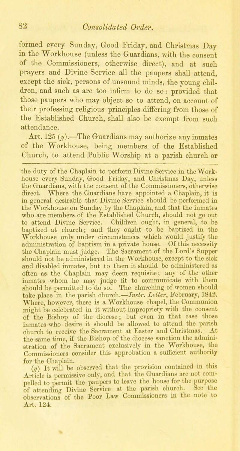 formed every Sunday, Good Friday, and Christmas Day in the Workhouse (unless the Guardians, with the consent of the Commissioners, otherwise direct), and at such prayers and Divine Service all the paupers shall attend, except the sick, persons of unsound minds, the young chil- dren, and such as are too infirm to do so: provided that those paupers who may object so to attend, on account of their professing religious principles differing from those of the Established Church, shall also be exempt from such attendance. Art. 125 (y).—The Guardians may authorize any inmates of the Workhouse, being members of the Established Church, to attend Public Worship at a parish church or the duty of the Chaplain to perform Divine Service in the Work- house every Sunday, Good Friday, and Christmas Day, unless the Guardians, with the consent of the Commissioners, otherwise direct. Where the Guardians have appointed a Chaplain, it is in general desirable that Divine Service should be performed in the Workhouse on Sunday by the Chaplain, and that the inmates who are members of the Established Church, should not go out to attend Divine Service. Children ought, in general, to be baptized at church; and they ought to be baptized in the Workhouse only under circumstances which would justify the administration of baptism in a private house. Of this necessity the Chaplain must judge. The Sacrament of the Lord’s Supper should not be administered in the Workhouse, except to the sick and disabled inmates, but to them it should be administered as often as the Chaplain may deem requisite; any of the other inmates whom he may judge lit to communicate with them should be permitted to do so. The churching of women should take place in the parish church.—Instr. Letter, February, 1842. Where, however, there is a Workhouse chapel, the Communion might be celebrated in it without impropriety with the consent of the Bishop of the diocese; but even in that case those inmates who desire it should be allowed to attend the parish church to receive the Sacrament at Easter and Christmas. At the same time, if the Bishop of the diocese sanction the admini- stration of the Sacrament exclusively in the Workhouse, the Commissioners consider this approbation a sufficient authority for the Chaplain. _ _ . (y) It will be observed that the provision contained in this Article is permissive only, and that the Guardians are not com- pelled to permit the paupers to leave the house for the purpose of attending Divine Service at the parish church. See the observations of the Boor Law Commissioners in the note to Art. 124.