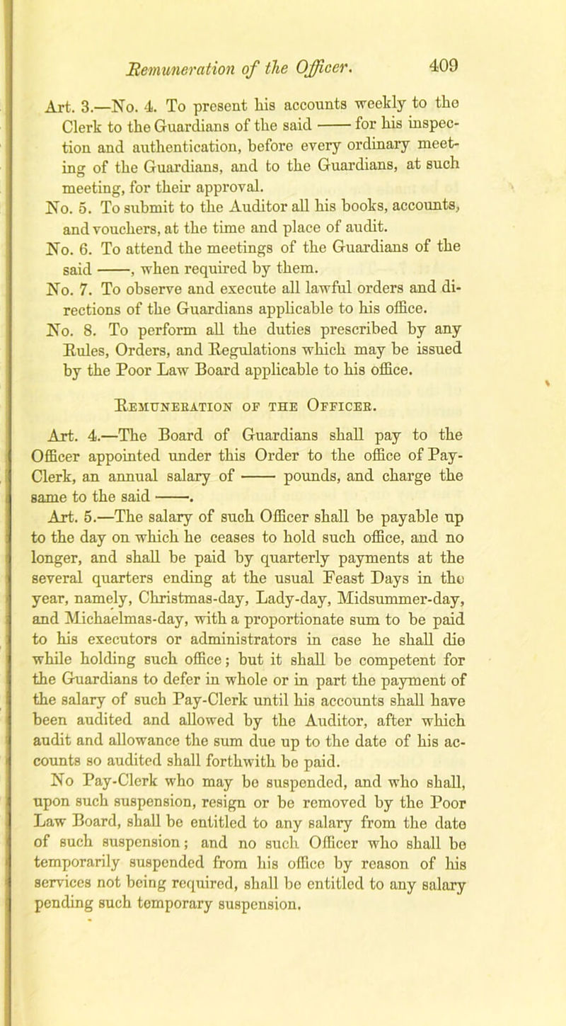 Art. 3.—No. 4. To present Lis accounts weekly to the Clerk to the Guardians of the said for his inspec- tion and authentication, before every ordinary meet- ing of the Guardians, and to the Guardians, at such meeting, for their approval. No. 5. To submit to the Auditor all his books, accounts, and vouchers, at the time and place of audit. No. 6. To attend the meetings of the Guardians of the said , when required by them. No. 7. To observe and execute all lawful orders and di- rections of the Guardians applicable to his office. No. 8. To perform all the duties prescribed by any Rules, Orders, and Regulations which may be issued by the Poor Law Board applicable to his office. Remuneeation of the Offices. Art. 4.—The Board of Guardians shall pay to the Officer appointed under this Order to the office of Pay- Clerk, an annual salary of pounds, and charge the same to the said . Art. 5.—The salary of such Officer shall be payable up to the day on which he ceases to hold such office, and no longer, and shall be paid by quarterly payments at the several quarters ending at the usual Least Days in the year, namely, Christmas-day, Lady-day, Midsummer-day, and Michaelmas-day, with a proportionate sum to be paid to his executors or administrators in case he shall die while holding such office; but it shall be competent for the Guardians to defer in whole or in part the payment of the salary of such Pay-Clerk until his accounts shall have been audited and allowed by the Auditor, after which audit and allowance the sum due up to the date of his ac- counts so audited shall forthwith be paid. No Pay-Clerk who may be suspended, and who shall, upon such suspension, resign or be removed by the Poor Law Board, shall be entitled to any salary from the date of such suspension; and no such Officer who shall bo temporarily suspended from his office by reason of his services not being required, shall be entitled to any salary pending such temporary suspension.