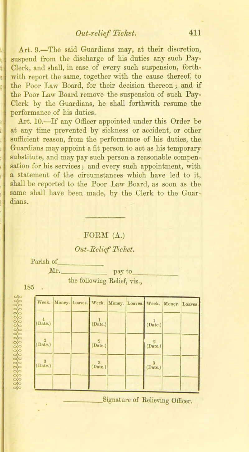 Art. 9.—The said Guardians may, at their discretion, suspend from the discharge of his duties any such Pay- Clerk, and shall, in case of every such suspension, forth- with report the same, together with the cause thereof, to the Poor Law Board, for their decision thereon ■, and if the Poor Law Board remove the suspension of such Pay- Clerk by the Guardians, he shall forthwith resume the performance of his duties. Art. 10.—If any Officer appointed under this Order he at any time prevented by sickness or accident, or other sufficient reason, from the performance of his duties, the Guardians may appoint a fit person to act as his temporary substitute, and may pay such person a reasonable compen- sation for his services; and every such appointment, with a statement of the circumstances which have led to it, shall be reported to the Poor Law Board, as soon as the same shall have been made, by the Clerk to the Guar- dians. POEM (A.) Out-Relief Ticket. Parish of iMr. pay to_ 185 the following Eelief, viz., Week. Money. Loaves. Week. Money. Loaves. Week. Money. Loaves. 1 (Date.) 1 (Date.) 1 (Date.) 2 (Date.) 2 (Date.) 2 (Date.) 3 (Date.) 3 (Date.) 3 (Date.) .Signature of Relieving Officer.