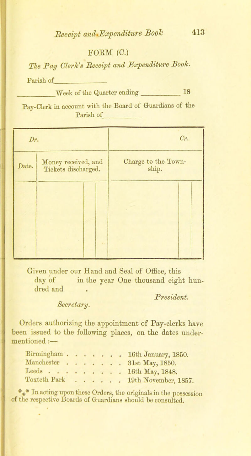 Receipt and.Expenditure Boole FOEM (C.) The Pay Clerics Receipt and Expenditure Booh. Parish of Week of the Quarter ending 18 Pay-Clerk in account with the Board of G-uardians of the Parish of Dr. Cr. Bate. Money received, and Tickets discharged. Charge to the Town- ship. Given under our Hand and Seal of Office, this day of in the year One thousand eight hun- dred and President. Secretary. Orders authorizing the appointment of Pay-clerks have been issued to the following places, on the dates under- mentioned :— Birmingham 16th January, 1850. Manchester 31st May, 1850. Leeds 16th May, 1848. Toxteth Park 19th November, 1857. *#* In acting upon these Orders, the originals in the possession of the respective Boards of Guardians should be consulted.