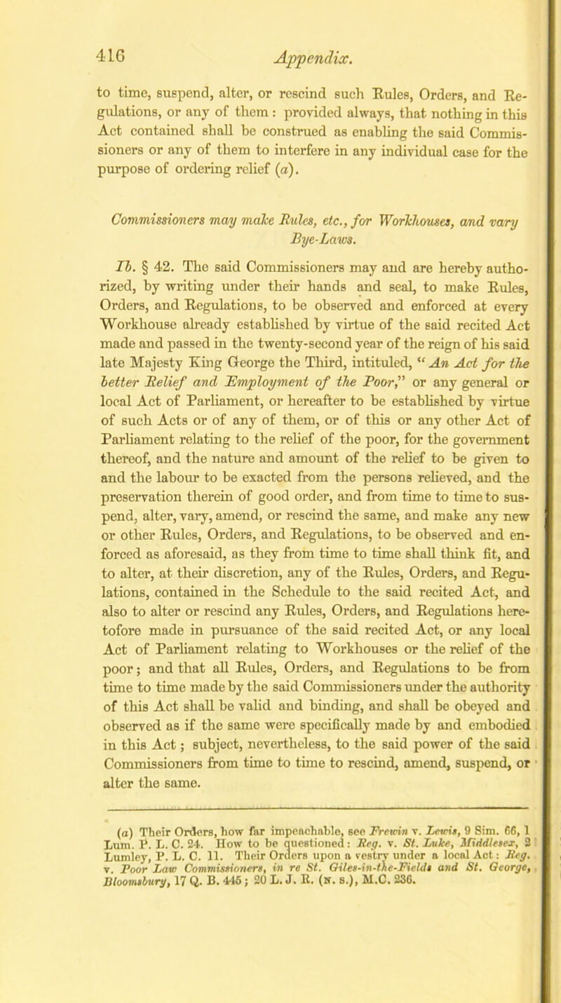 to time, suspend, alter, or rescind such Rules, Orders, and Re- gulations, or any of them : provided always, that nothing in this Act contained shall be construed as enabling the said Commis- sioners or any of them to interfere in any individual case for the purpose of ordering relief (a). Commissioners may make Rules, etc., for Workhouses, and vary Bye-Laws. II. § 42. The said Commissioners may and are hereby autho- rized, by writing under their hands and seal, to make Rules, Orders, and Regulations, to be observed and enforced at every Workhouse already established by virtue of the said recited Act made and passed in the twenty-second year of the reign of his said late Majesty King George the Third, intituled, “ An Act for the letter Relief and Employment of the Poor,” or any general or local Act of Parliament, or hereafter to be established by virtue of such Acts or of any of them, or of this or any other Act of Parliament relating to the relief of the poor, for the government thereof, and the nature and amount of the relief to be given to and the labour to be exacted from the persons relieved, and the preservation therein of good order, and from time to time to sus- pend, alter, vary, amend, or rescind the same, and make any new or other Rules, Orders, and Regulations, to be observed and en- forced as aforesaid, as they from time to time shall think fit, and to alter, at their discretion, any of the Rules, Orders, and Regu- lations, contained in the Schedule to the said recited Act, and also to alter or rescind any Rides, Orders, and Regulations here- tofore made in pursuance of the said recited Act, or any local Act of Parliament relating to Workhouses or the relief of the poor; and that all Rules, Orders, and Regulations to be from time to time made by the said Commissioners under the authority of this Act shall be valid and binding, and shall be obeyed and observed as if the same were specifically made by and embodied in this Act; subject, nevertheless, to the said power of the said Commissioners from time to time to rescind, amend, suspend, or alter the same. (a) Their Orders, how far impeachable, see Frcmn v. Lewis, 9 Sim. 66,1 Lum. P. L. C. 24. How to be questioned: Beg. v. St. Luke, Middlesex, 2 Lumley, P. L. C. 11. Their Orders upon a vestry under a local Act: Meg. v. Poor Law Commissioners, in re St. Qiles-in-the-Fields and St. George,. Bloomsbury, 17 Q. B. 44S; 20 L. J. K. (n. s.), M.C. 236.