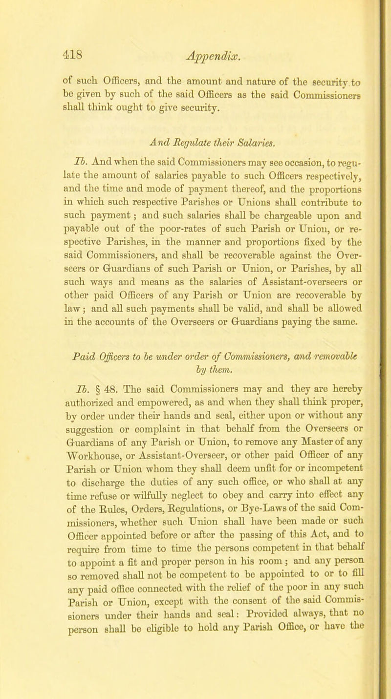 of such Officers, and the amount and nature of the security to be given by such of the said Officers as the said Commissioners shall think ought to give security. And Regulate their Salaries. Ih. And when the said Commissioners may see occasion, to regu- late the amount of salaries payable to such Officers respectively, and the time and mode of payment thereof, and the proportions in which such respective Parishes or Unions shall contribute to such payment; and such salaries shall he chargeable upon and payable out of the poor-rates of such Parish or Union, Or re- spective Parishes, in the manner and proportions fixed by the said Commissioners, and shall be recoverable against the Over- seers or Guardians of such Parish or Union, or Parishes, by all such ways and means as the salaries of Assistant-overseers or other paid Officers of any Parish or Union are recoverable by law; and all such payments shall be valid, and shall he allowed in the accounts of the Overseers or Guardians paying the same. Paid Officers to he under order of Commissioners, and removable by them. Ib. § 48. The said Commissioners may and they are hereby authorized and empowered, as and when they shall think proper, by order under then- hands and seal, either upon or without any suggestion or complaint in that behalf from the Overseers or Guardians of any Parish or Union, to remove any Master of any Workhouse, or Assistant-Overseer, or other paid Officer of any Parish or Union whom they shall deem unfit for or incompetent to discharge the duties of any such office, or who shall at any time refuse or wilfully neglect to obey and carry into effect any of the Rules, Orders, Regulations, or Bye-Laws of the said Com- missioners, whether such Union shall have been made or such Officer appointed before or after the passing of this Act, and to require from time to time the persons competent in that behalf to appoint a fit and proper person in his room ; and any person so removed shall not be competent to be appointed to or to fill any paid office connected with the relief of the poor in any such Parish or Union, except with the consent of the said Commis- sioners under their hands and seal: Provided always, that no person shall bo eligible to hold any Parish Office, or havo the