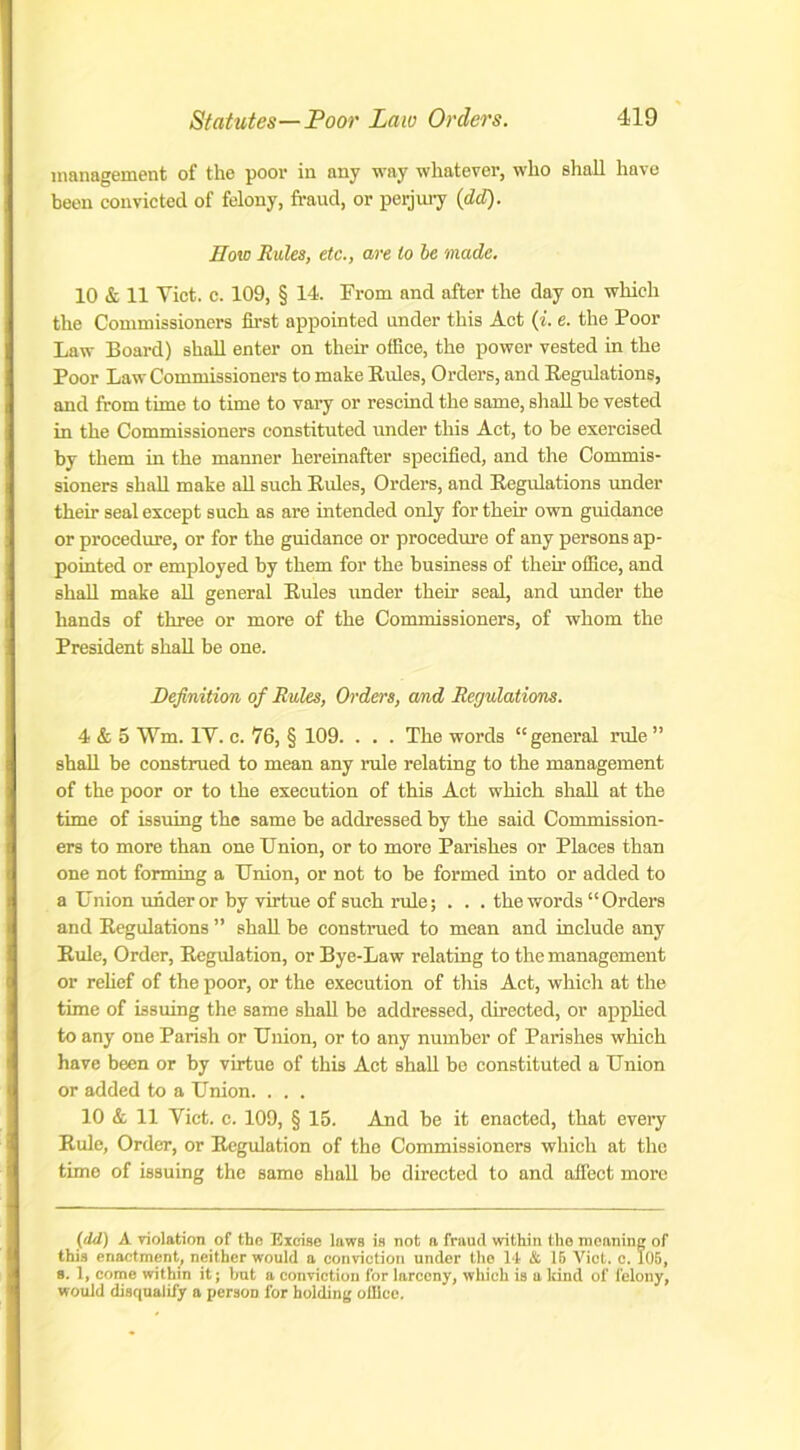 management of the poor in any way whatever, who shall have been convicted of felony, fraud, or perjury (dd). How Rules, etc., are to be made. 10 & 11 Yict. c. 109, § 14. From and after the day on which the Commissioners first appointed under this Act (i. e. the Poor Law Board) shall enter on their ofliee, the power vested in the Poor Law Commissioners to make Rules, Orders, and Regulations, and from time to time to vary or rescind the same, shall be vested in the Commissioners constituted under this Act, to be exercised by them in the manner hereinafter specified, and the Commis- sioners shall make all such Rules, Orders, and Regulations under their seal except such as are intended only for their own guidance or procedure, or for the guidance or procedure of any persons ap- pointed or employed by them for the business of them office, and shall make all general Rules under their seal, and under the hands of three or more of the Commissioners, of whom the President shall be one. Definition of Rules, Orders, and Regulations. 4 & 5 Wm. IV. c. 76, § 109. . . . The words “general rule ” shall be construed to mean any rule relating to the management of the poor or to the execution of this Act which shall at the time of issuing the same be addressed by the said Commission- ers to more than one Union, or to more Parishes or Places than one not forming a Union, or not to be formed into or added to a Union under or by virtue of such rule; . . . the words “Orders and Regulations ” shall be construed to mean and include any Rule, Order, Regulation, or Bye-Law relating to the management or relief of the poor, or the execution of this Act, which at the time of issuing the same shall be addressed, directed, or applied to any one Parish or Union, or to any number of Parishes which have been or by virtue of this Act shall be constituted a Union or added to a Union. . . . 10 & 11 Viet. c. 109, § 15. And be it enacted, that every Rule, Order, or Regulation of the Commissioners which at the timo of issuing the same shall be directed to and affect more (dd) A violation of the Excise laws is not a fraud within the meaning of this enactment, neither would a conviction under the 11 & 15 Viet. c. 105, s. 1, come within it; but a conviction for larceny, which is a land of felony, would disqualify a person for holding office.