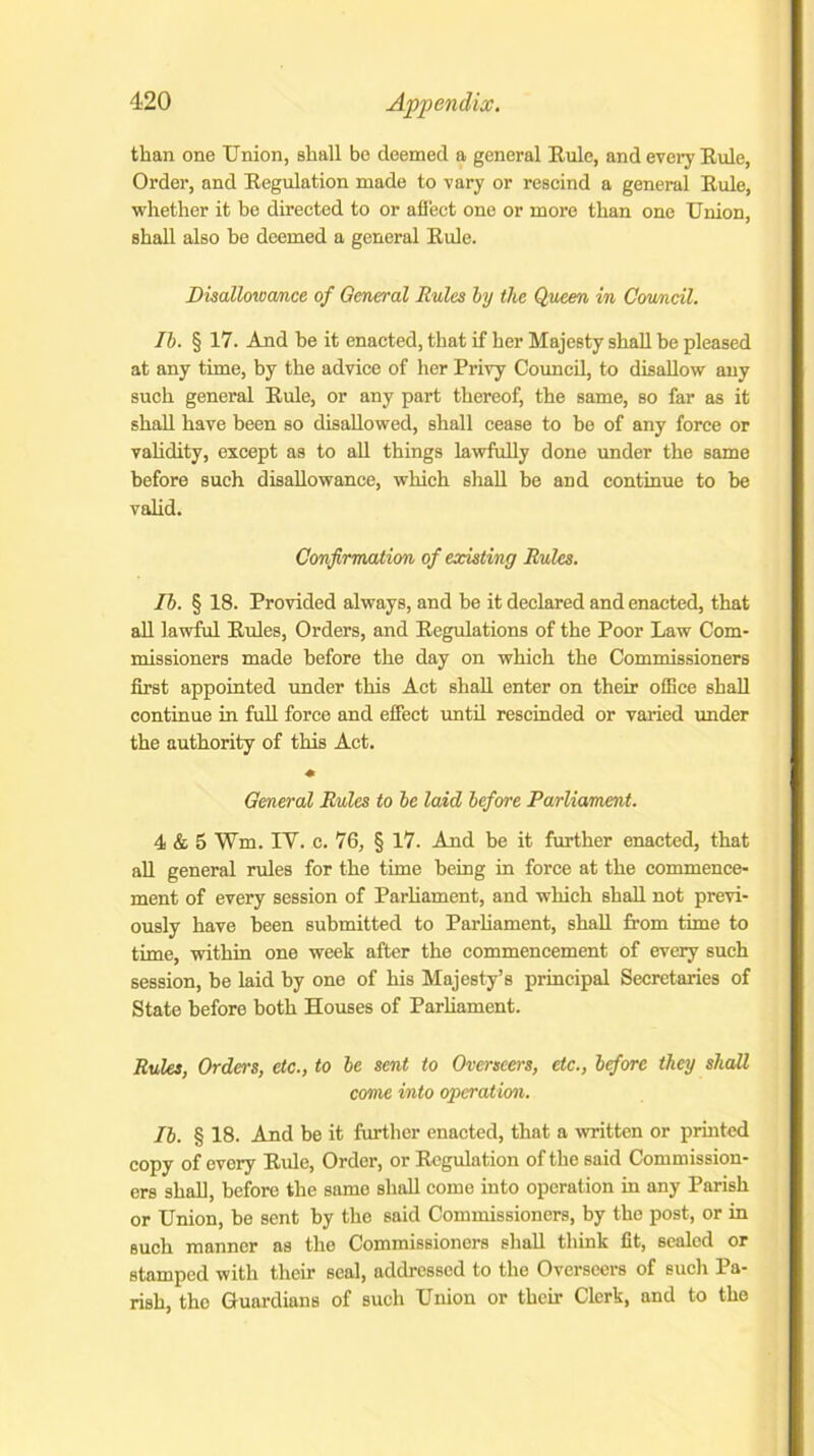 than one Union, shall be deemed a general Buie, and every Buie, Order, and Begulation made to vary or rescind a general Buie, whether it be directed to or affect one or more than one Union, shall also he deemed a general Buie. Disallowance of General Rules by the Queen in Council. Ib. § 17. And be it enacted, that if her Majesty shall be pleased at any time, by the advice of her Privy Council, to disallow any such general Buie, or any part thereof, the same, so far as it shall have been so disallowed, shall cease to be of any force or validity, except as to all things lawfully done under the same before such disallowance, which shall be and continue to be valid. Confirmation of existing Rules. Ib. § 18. Provided always, and be it declared and enacted, that all lawful Buies, Orders, and Begulations of the Poor Law Com- missioners made before the day on which the Commissioners first appointed under this Act shall enter on their office shall continue in full force and effect until rescinded or varied under the authority of this Act. * General Rules to be laid before Parliament. 4 & 5 Wm. IV. c. 76, § 17. And be it further enacted, that all general rides for the time being in force at the commence- ment of every session of Parliament, and which shall not previ- ously have been submitted to Parliament, shall from time to time, within one week after the commencement of every such session, be laid by one of his Majesty’s principal Secretaries of State before both Houses of Parliament. Rules, Orders, etc., to be sent to Overseers, etc., before they shall come into operation. Ib. § 18. And be it further enacted, that a written or printed copy of every Buie, Order, or Begulation of the said Commission- ers shall, before the samo shall come into operation in any Parish or Union, be sent by the said Commissioners, by the post, or in such manner as the Commissioners shall think fit, sealed or stamped with their seal, addressed to the Overseers of such Pa- rish, the Guardians of such Union or their Clerk, and to the