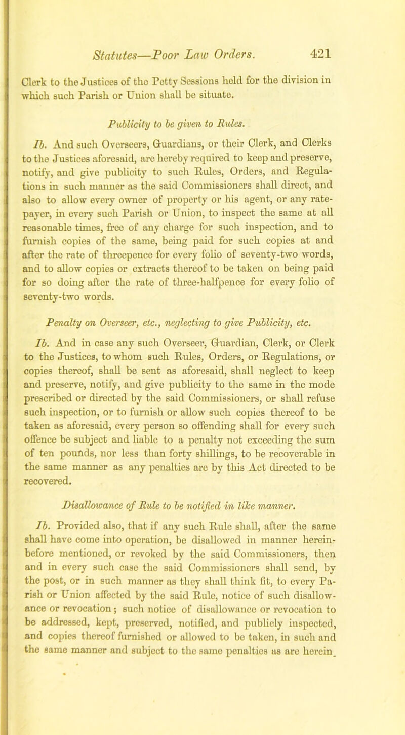 Clerk to the Justices of the Petty Sessions held for the division in which such Parish or Union shall be situate. Publicity to be given to Rules. Ib. And such Overseers, Guardians, or their Clerk, and Clerks to the Justices aforesaid, are hereby required to keep and preserve, notify, and give publicity to such Rules, Orders, and Regula- tions in such manner as the said Commissioners shall direct, and also to allow every owner of property or his agent, or any rate- payer, in every such Parish or Union, to inspect the same at all reasonable times, free of any charge for such inspection, and to furnish copies of the same, being paid for such copies at and after the rate of threepence for every folio of seventy-two words, and to allow copies or extracts thereof to be taken on being paid for so doing after the rate of three-halfpence for every folio of seventy-two words. Penalty on Overseer, etc., neglecting to give Publicity, etc. Ib. And in case any such Overseer, Guardian, Clerk, or Clerk to the Justices, to whom such Rules, Orders, or Regulations, or copies thereof, shall be sent as aforesaid, shall neglect to keep and preserve, notify, and give publicity to the same in the mode prescribed or directed by the said Commissioners, or shall refuse such inspection, or to furnish or allow such copies thereof to be taken as aforesaid, every person so offending shall for every such offence be subject and liable to a penalty not exceeding the sum of ten pounds, nor less than forty shillings, to be recoverable in the same manner as any penalties are by this Act directed to be recovered. Disallowance of Rule to be notified in like manner. Ib. Provided also, that if any such Rule shall, after the same shall have come into operation, be disallowed in manner herein- before mentioned, or revoked by the said Commissioners, then and in every such case the said Commissioners shall send, by the post, or in such manner as they shall think fit, to every Pa- rish or Union affected by the said Rule, notice of such disallow- ance or revocation; such notice of disallowance or revocation to be addressed, kept, preserved, notified, and publicly inspected, and copies thereof furnished or allowed to be taken, in such and the same manner and subject to the same penalties as are herein.