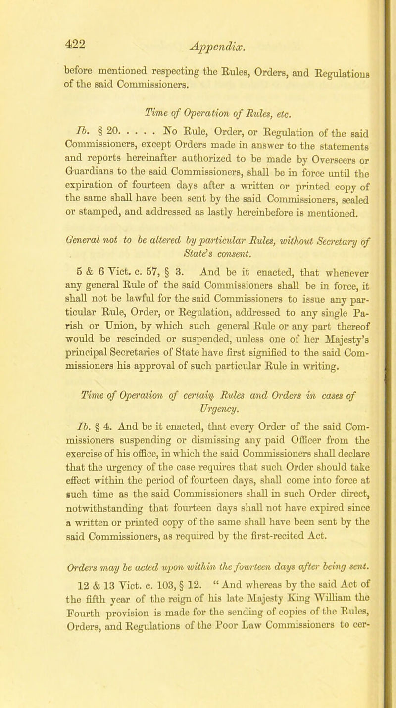 before mentioned respecting the Rules, Orders, and Regulations of the said Commissioners. Time of Operation of Rules, etc. Tb. § 20 No Rule, Order, or Regulation of the said Commissioners, except Orders made in answer to the statements and reports hereinafter authorized to be made by Overseers or Guardians to the said Commissioners, shall be in force until the expiration of fourteen days after a written or printed copy of the same shall have been sent by the said Commissioners, sealed or stamped, and addressed as lastly hereinbefore is mentioned. General not to be altered by particular Rules, without Secretary of State's consent. 5 & 6 Viet. c. 57, § 3. And be it enacted, that whenever any general Rule of the said Commissioners shall be in force, it shall not be lawful for the said Commissioners to issue any par- ticular Rule, Order, or Regulation, addressed to any single Pa- rish or TJnion, by which such general Rule or any part thereof would be rescinded or suspended, unless one of her Majesty’s principal Secretaries of State have first signified to the said Com- missioners his approval of such particular Rule in writing. Time of Operation of certain Rules and Orders in cases of Urgency. Ib. § 4. And be it enacted, that every Order of the said Com- missioners suspending or dismissing any paid Officer from the exercise of his office, in which the said Commissioners shall declare that the urgency of the case requires that such Order should take effect within the period of fourteen days, shall come into force at such time, as the said Commissioners shall in such Order direct, notwithstanding that fourteen days shall not have expired since a written or printed copy of the same shall have been sent by the said Commissioners, as required by the first-recited Act. Orders may be acted upon within the fowteen days after being sent. 12 & 13 Viet. c. 103, § 12. “ And whereas by the said Act of the fifth year of the reign of Iris late Majesty King William the Fourth provision is made for the sending of copies of the Rides, Orders, and Regulations of the Poor Law Commissioners to cer-